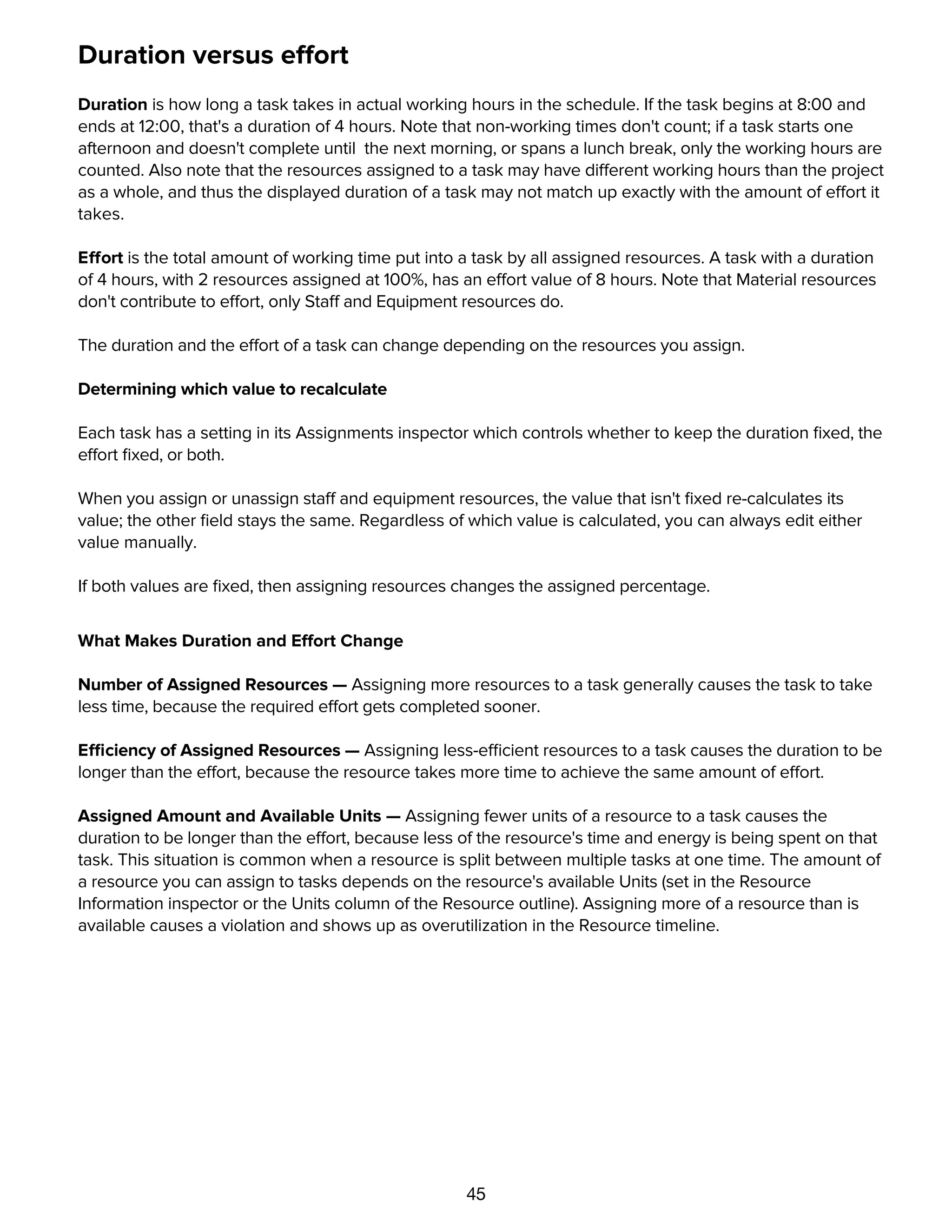 45
Duration versus effort
Duration is how long a task takes in actual working hours in the schedule. If the task begins at 8:00 and
ends at 12:00, that's a duration of 4 hours. Note that non-working times don't count; if a task starts one
afternoon and doesn't complete until the next morning, or spans a lunch break, only the working hours are
counted. Also note that the resources assigned to a task may have different working hours than the project
as a whole, and thus the displayed duration of a task may not match up exactly with the amount of effort it
takes.
Effort is the total amount of working time put into a task by all assigned resources. A task with a duration
of 4 hours, with 2 resources assigned at 100%, has an effort value of 8 hours. Note that Material resources
don't contribute to effort, only Staff and Equipment resources do.
The duration and the effort of a task can change depending on the resources you assign.
Determining which value to recalculate
Each task has a setting in its Assignments inspector which controls whether to keep the duration ﬁxed, the
effort ﬁxed, or both.
When you assign or unassign staff and equipment resources, the value that isn't ﬁxed re-calculates its
value; the other ﬁeld stays the same. Regardless of which value is calculated, you can always edit either
value manually.
If both values are ﬁxed, then assigning resources changes the assigned percentage.
What Makes Duration and Effort Change
Number of Assigned Resources — Assigning more resources to a task generally causes the task to take
less time, because the required effort gets completed sooner.
Efficiency of Assigned Resources — Assigning less-efficient resources to a task causes the duration to be
longer than the effort, because the resource takes more time to achieve the same amount of effort.
Assigned Amount and Available Units — Assigning fewer units of a resource to a task causes the
duration to be longer than the effort, because less of the resource's time and energy is being spent on that
task. This situation is common when a resource is split between multiple tasks at one time. The amount of
a resource you can assign to tasks depends on the resource's available Units (set in the Resource
Information inspector or the Units column of the Resource outline). Assigning more of a resource than is
available causes a violation and shows up as overutilization in the Resource timeline.
Resolving violations
 