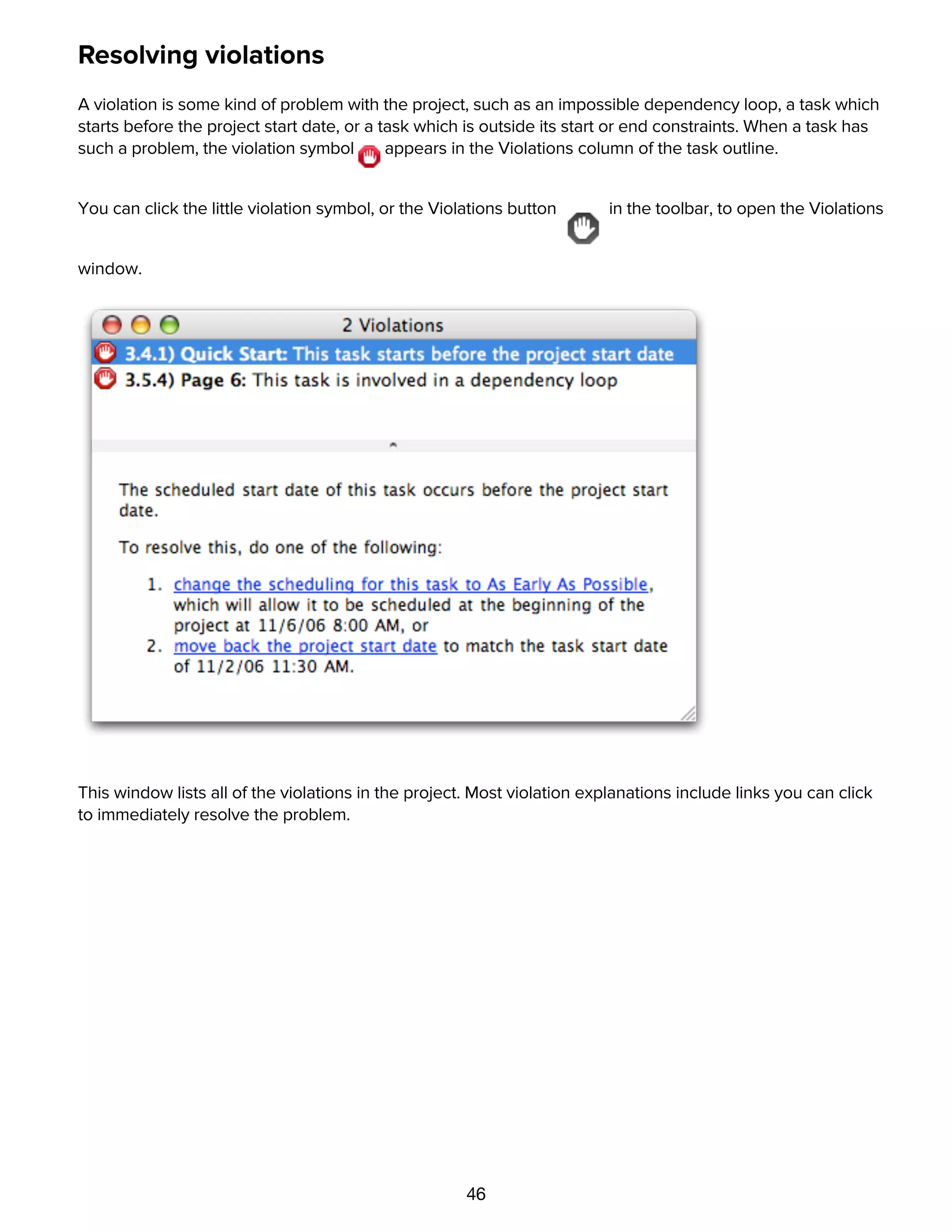46
Resolving violations
A violation is some kind of problem with the project, such as an impossible dependency loop, a task which
starts before the project start date, or a task which is outside its start or end constraints. When a task has
such a problem, the violation symbol appears in the Violations column of the task outline.
You can click the little violation symbol, or the Violations button in the toolbar, to open the Violations
window.
This window lists all of the violations in the project. Most violation explanations include links you can click
to immediately resolve the problem.
Editing resources with the Resource Information inspector
 