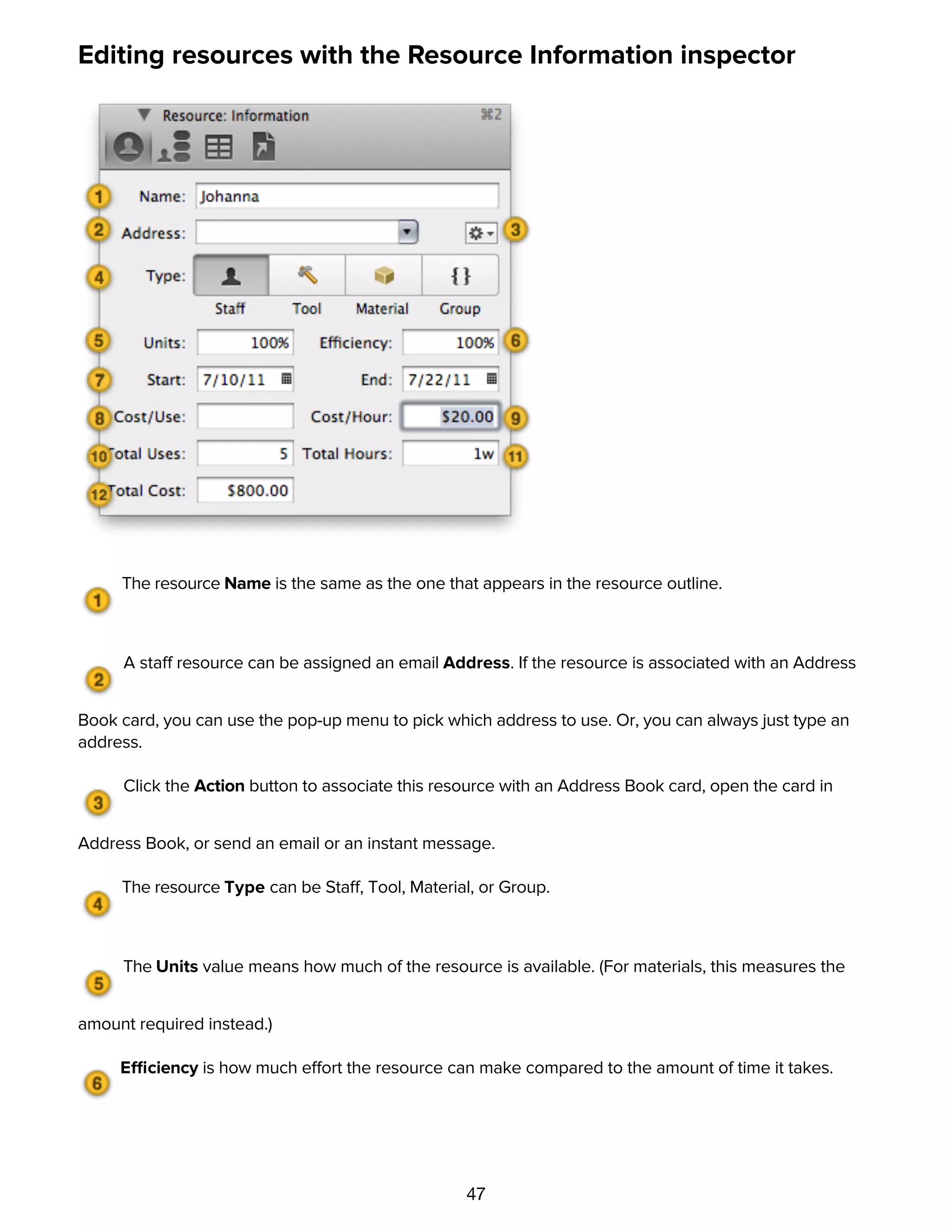 47
Editing resources with the Resource Information inspector
The resource Name is the same as the one that appears in the resource outline.
A staff resource can be assigned an email Address. If the resource is associated with an Address
Book card, you can use the pop-up menu to pick which address to use. Or, you can always just type an
address.
Click the Action button to associate this resource with an Address Book card, open the card in
Address Book, or send an email or an instant message.
The resource Type can be Staff, Tool, Material, or Group.
The Units value means how much of the resource is available. (For materials, this measures the
amount required instead.)
Efficiency is how much effort the resource can make compared to the amount of time it takes.
The Start and End dates determine for which dates the resource is available.
 