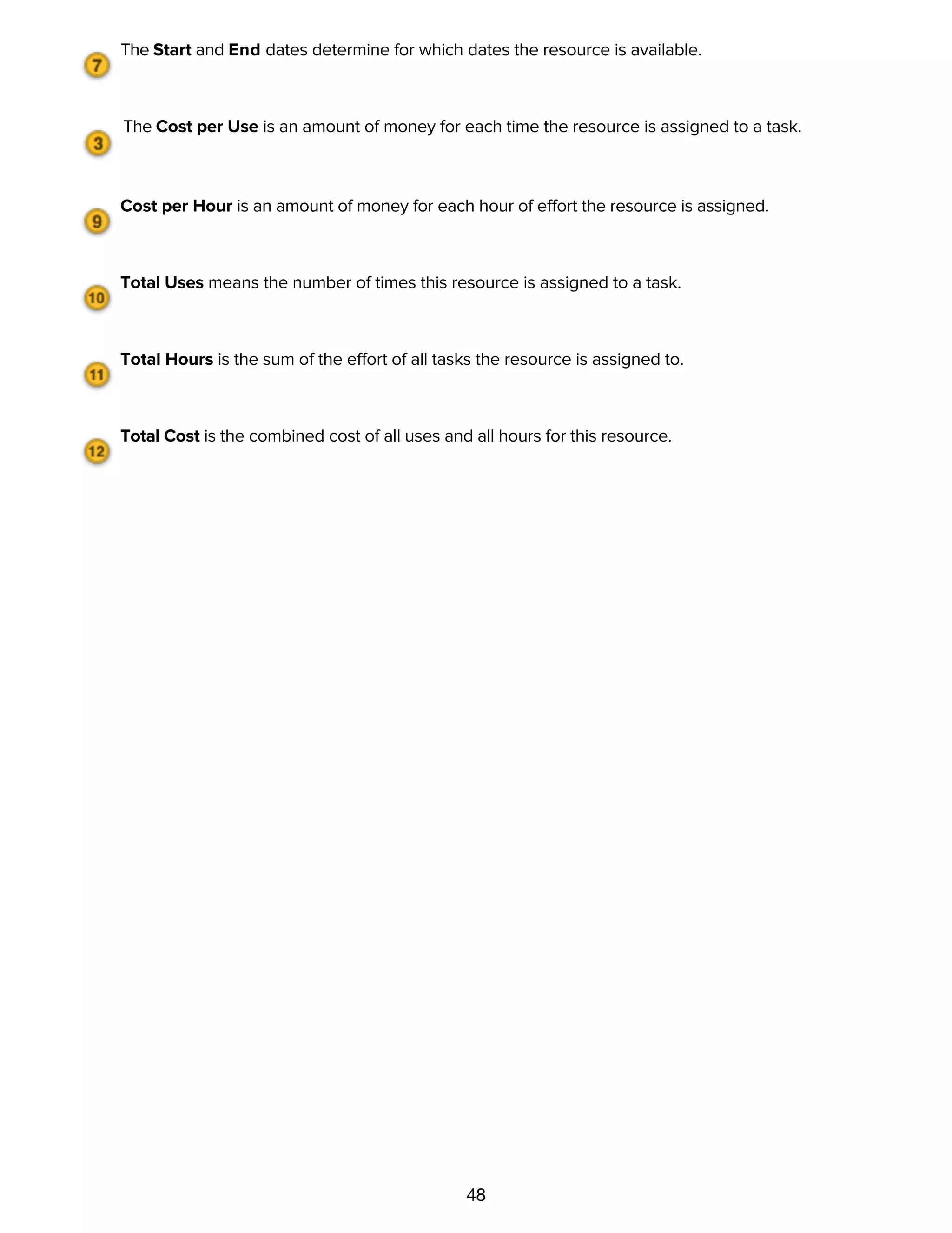 48
The Start and End dates determine for which dates the resource is available.
The Cost per Use is an amount of money for each time the resource is assigned to a task.
Cost per Hour is an amount of money for each hour of effort the resource is assigned.
Total Uses means the number of times this resource is assigned to a task.
Total Hours is the sum of the effort of all tasks the resource is assigned to.
Total Cost is the combined cost of all uses and all hours for this resource.
Characteristics of resource groups
 