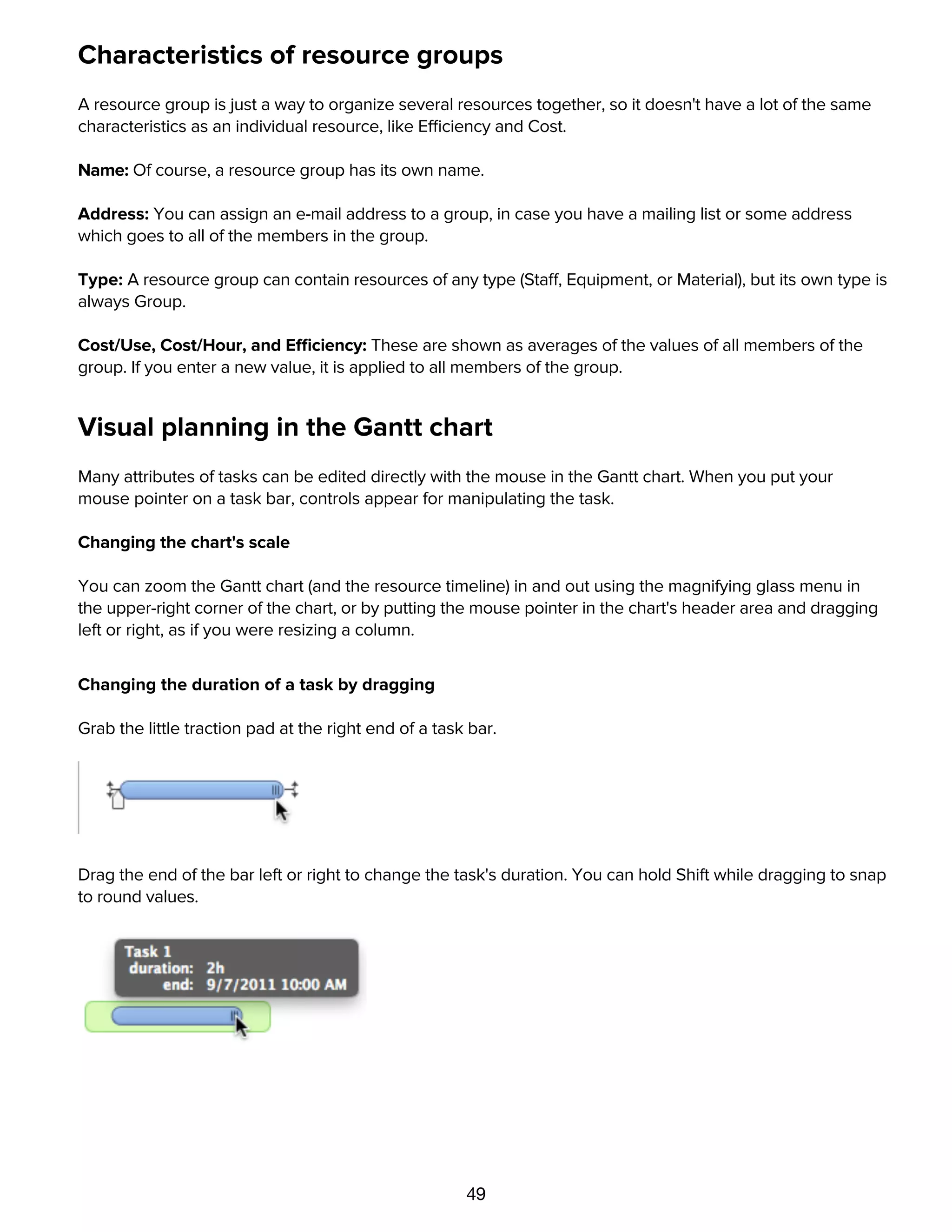 49
Characteristics of resource groups
A resource group is just a way to organize several resources together, so it doesn't have a lot of the same
characteristics as an individual resource, like Efficiency and Cost.
Name: Of course, a resource group has its own name.
Address: You can assign an e-mail address to a group, in case you have a mailing list or some address
which goes to all of the members in the group.
Type: A resource group can contain resources of any type (Staff, Equipment, or Material), but its own type is
always Group.
Cost/Use, Cost/Hour, and Efficiency: These are shown as averages of the values of all members of the
group. If you enter a new value, it is applied to all members of the group.
Visual planning in the Gantt chart
Many attributes of tasks can be edited directly with the mouse in the Gantt chart. When you put your
mouse pointer on a task bar, controls appear for manipulating the task.
Changing the chart's scale
You can zoom the Gantt chart (and the resource timeline) in and out using the magnifying glass menu in
the upper-right corner of the chart, or by putting the mouse pointer in the chart's header area and dragging
left or right, as if you were resizing a column.
Changing the duration of a task by dragging
Grab the little traction pad at the right end of a task bar.
Drag the end of the bar left or right to change the task's duration. You can hold Shift while dragging to snap
to round values.
Adjusting task completion by dragging
 
