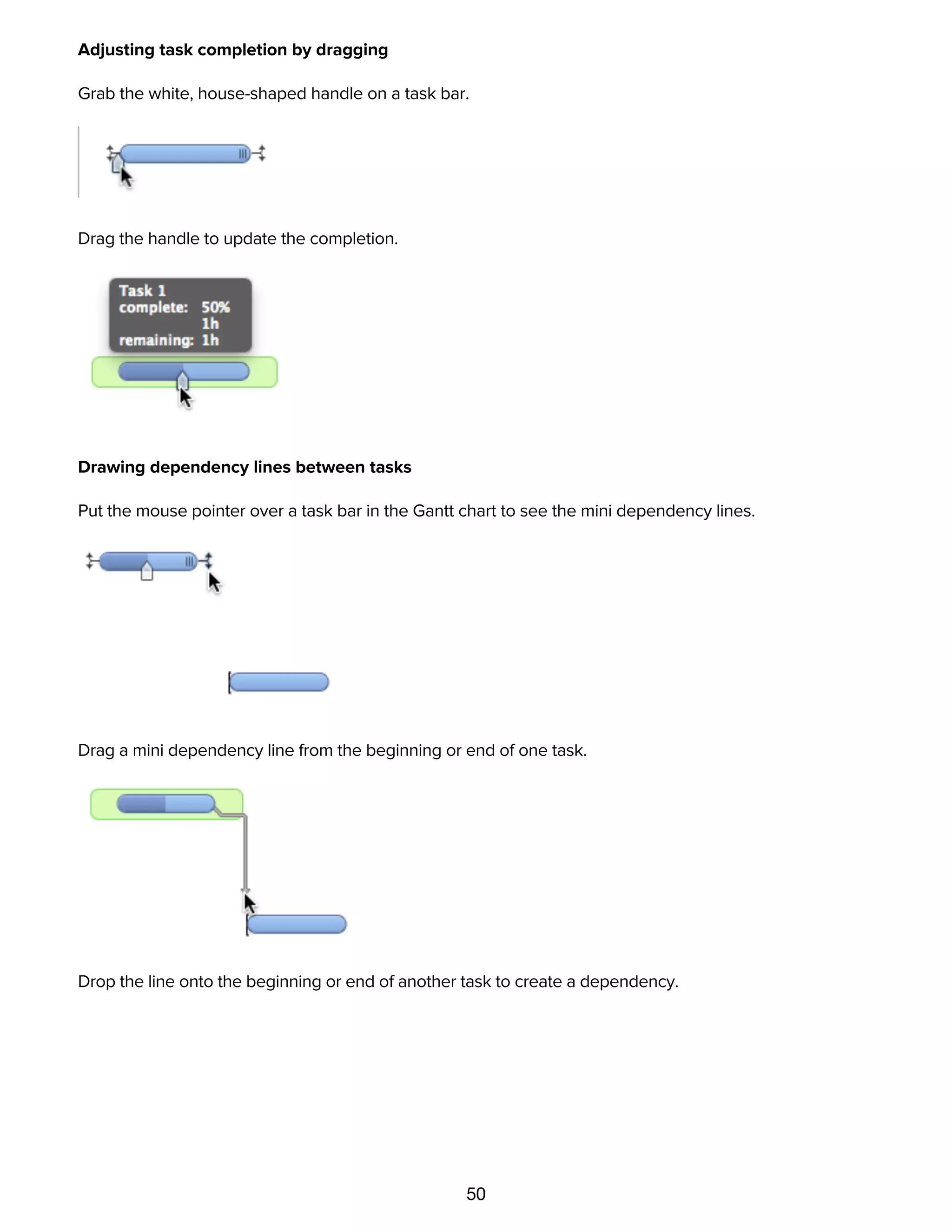 50
Adjusting task completion by dragging
Grab the white, house-shaped handle on a task bar.
Drag the handle to update the completion.
Drawing dependency lines between tasks
Put the mouse pointer over a task bar in the Gantt chart to see the mini dependency lines.
Drag a mini dependency line from the beginning or end of one task.
Drop the line onto the beginning or end of another task to create a dependency.
 