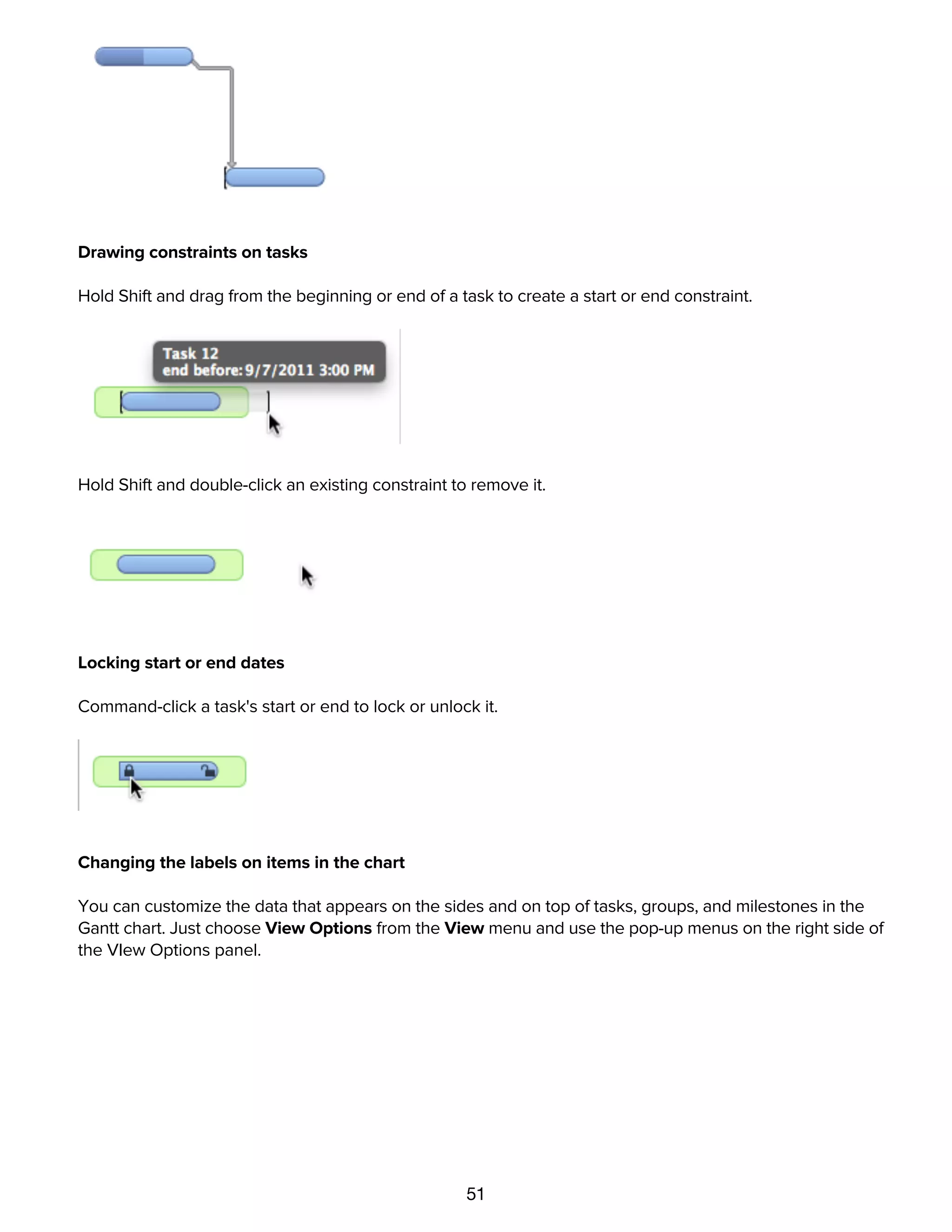 51
Drop the line onto the beginning or end of another task to create a dependency.
Drawing constraints on tasks
Hold Shift and drag from the beginning or end of a task to create a start or end constraint.
Hold Shift and double-click an existing constraint to remove it.
Locking start or end dates
Command-click a task's start or end to lock or unlock it.
Changing the labels on items in the chart
You can customize the data that appears on the sides and on top of tasks, groups, and milestones in the
Gantt chart. Just choose View Options from the View menu and use the pop-up menus on the right side of
the VIew Options panel.
Using notes
 