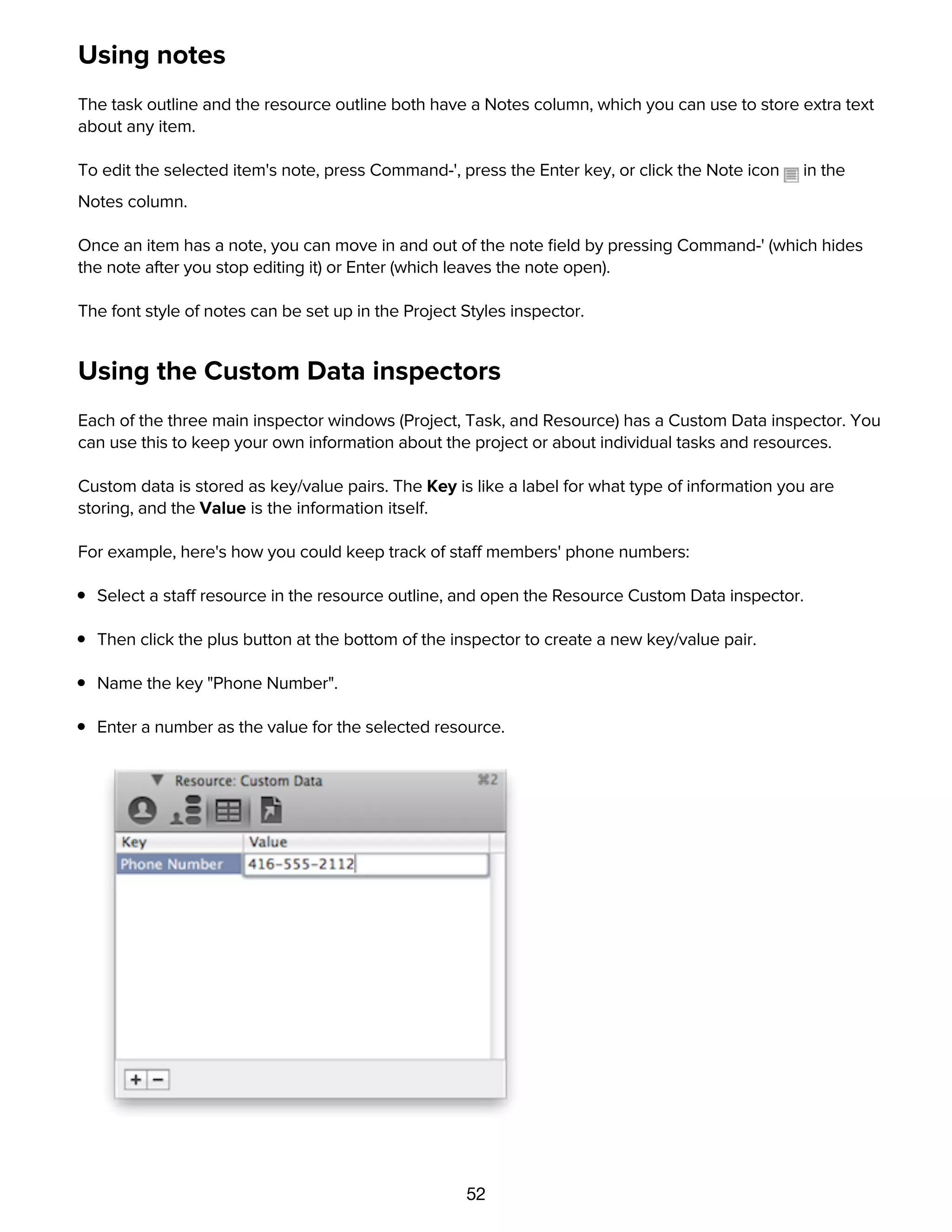 52
Using notes
The task outline and the resource outline both have a Notes column, which you can use to store extra text
about any item.
To edit the selected item's note, press Command-', press the Enter key, or click the Note icon in the
Notes column.
Once an item has a note, you can move in and out of the note ﬁeld by pressing Command-' (which hides
the note after you stop editing it) or Enter (which leaves the note open).
The font style of notes can be set up in the Project Styles inspector.
Using the Custom Data inspectors
Each of the three main inspector windows (Project, Task, and Resource) has a Custom Data inspector. You
can use this to keep your own information about the project or about individual tasks and resources.
Custom data is stored as key/value pairs. The Key is like a label for what type of information you are
storing, and the Value is the information itself.
For example, here's how you could keep track of staff members' phone numbers:
Select a staff resource in the resource outline, and open the Resource Custom Data inspector.
Then click the plus button at the bottom of the inspector to create a new key/value pair.
Name the key "Phone Number".
Enter a number as the value for the selected resource.
Now that you've created the key for this resource, every other resource has the same key, ready for you
to enter a value.
 
