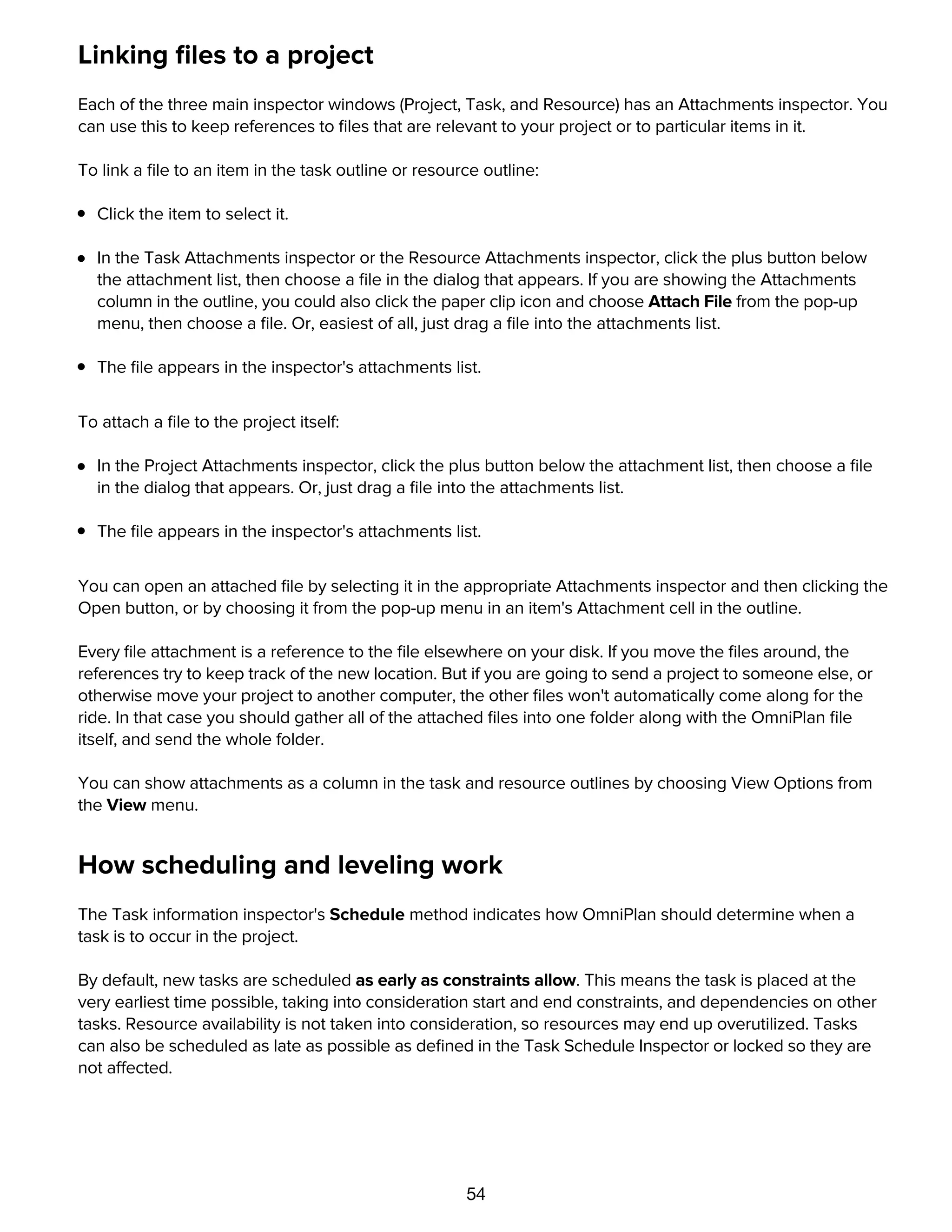 54
Linking ﬁles to a project
Each of the three main inspector windows (Project, Task, and Resource) has an Attachments inspector. You
can use this to keep references to ﬁles that are relevant to your project or to particular items in it.
To link a ﬁle to an item in the task outline or resource outline:
Click the item to select it.
In the Task Attachments inspector or the Resource Attachments inspector, click the plus button below
the attachment list, then choose a ﬁle in the dialog that appears. If you are showing the Attachments
column in the outline, you could also click the paper clip icon and choose Attach File from the pop-up
menu, then choose a ﬁle. Or, easiest of all, just drag a ﬁle into the attachments list.
The ﬁle appears in the inspector's attachments list.
To attach a ﬁle to the project itself:
In the Project Attachments inspector, click the plus button below the attachment list, then choose a ﬁle
in the dialog that appears. Or, just drag a ﬁle into the attachments list.
The ﬁle appears in the inspector's attachments list.
You can open an attached ﬁle by selecting it in the appropriate Attachments inspector and then clicking the
Open button, or by choosing it from the pop-up menu in an item's Attachment cell in the outline.
Every ﬁle attachment is a reference to the ﬁle elsewhere on your disk. If you move the ﬁles around, the
references try to keep track of the new location. But if you are going to send a project to someone else, or
otherwise move your project to another computer, the other ﬁles won't automatically come along for the
ride. In that case you should gather all of the attached ﬁles into one folder along with the OmniPlan ﬁle
itself, and send the whole folder.
You can show attachments as a column in the task and resource outlines by choosing View Options from
the View menu.
How scheduling and leveling work
The Task information inspector's Schedule method indicates how OmniPlan should determine when a
task is to occur in the project.
By default, new tasks are scheduled as early as constraints allow. This means the task is placed at the
very earliest time possible, taking into consideration start and end constraints, and dependencies on other
tasks. Resource availability is not taken into consideration, so resources may end up overutilized. Tasks
can also be scheduled as late as possible as deﬁned in the Task Schedule Inspector or locked so they are
not affected.
These tasks are scheduled as early as constraints allow:
 