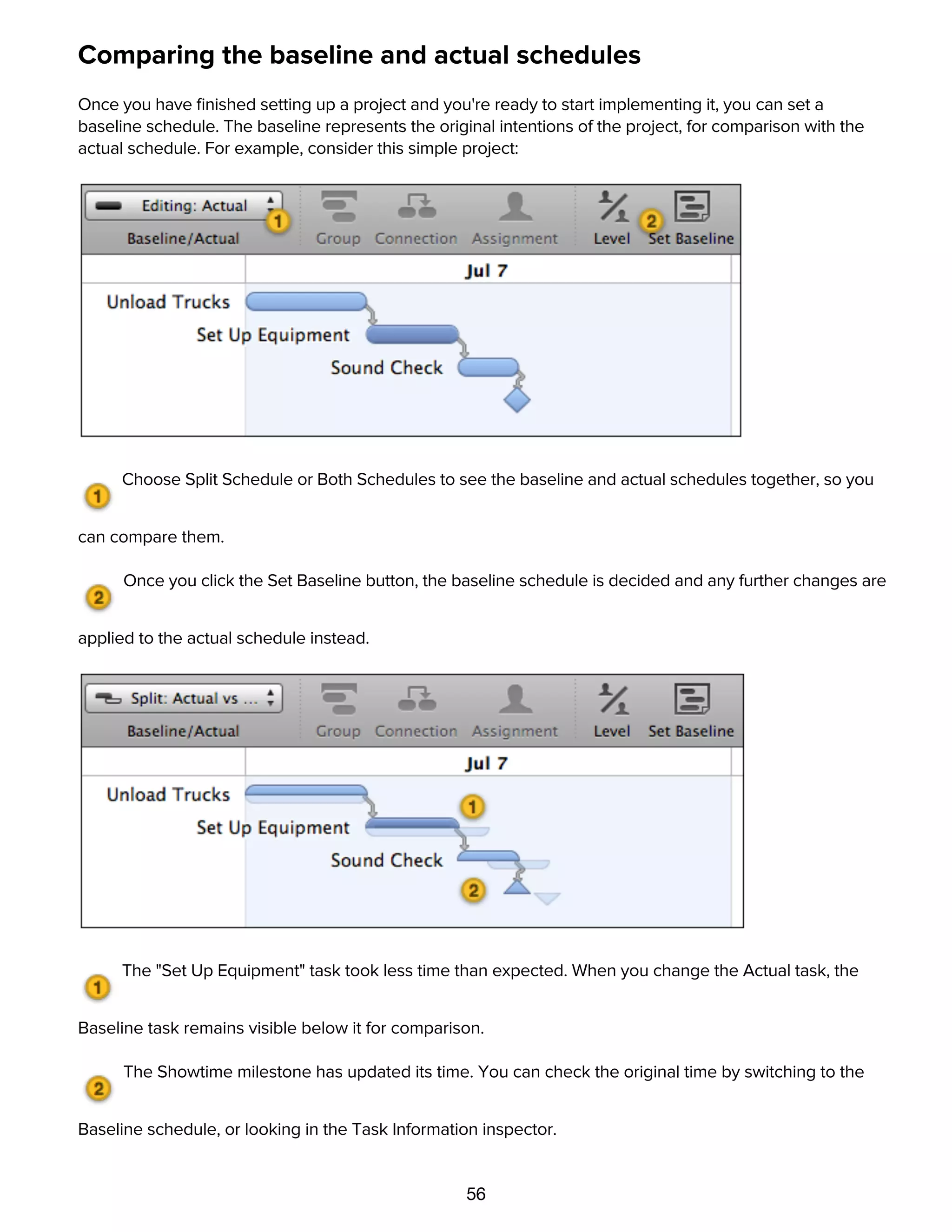 56
Comparing the baseline and actual schedules
Once you have ﬁnished setting up a project and you're ready to start implementing it, you can set a
baseline schedule. The baseline represents the original intentions of the project, for comparison with the
actual schedule. For example, consider this simple project:
Choose Split Schedule or Both Schedules to see the baseline and actual schedules together, so you
can compare them.
Once you click the Set Baseline button, the baseline schedule is decided and any further changes are
applied to the actual schedule instead.
The "Set Up Equipment" task took less time than expected. When you change the Actual task, the
Baseline task remains visible below it for comparison.
The Showtime milestone has updated its time. You can check the original time by switching to the
Baseline schedule, or looking in the Task Information inspector.
To revise the baseline schedule after it's already been set:
 