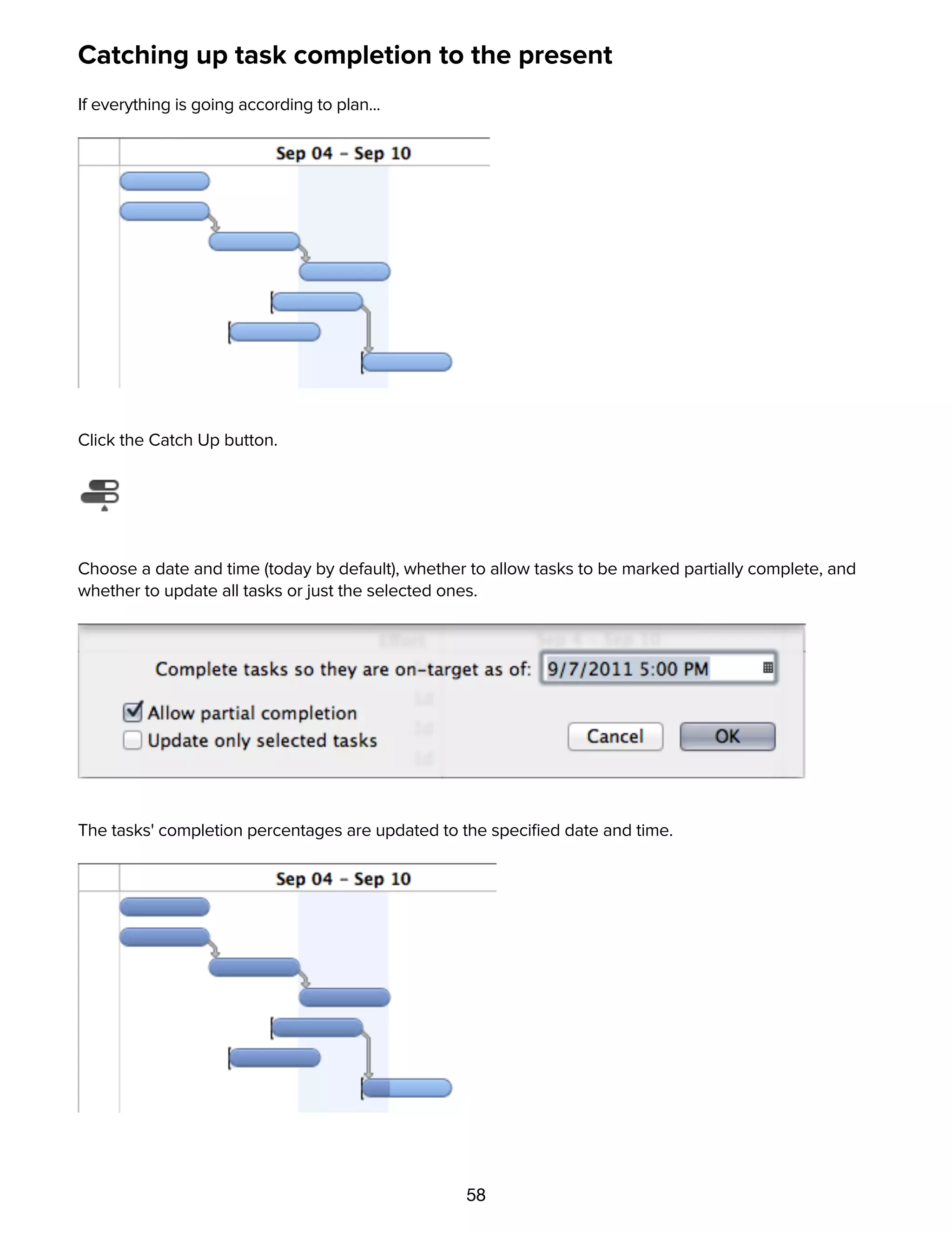 58
Catching up task completion to the present
If everything is going according to plan...
Click the Catch Up button.
Choose a date and time (today by default), whether to allow tasks to be marked partially complete, and
whether to update all tasks or just the selected ones.
The tasks' completion percentages are updated to the speciﬁed date and time.
Rescheduling incomplete tasks
 
