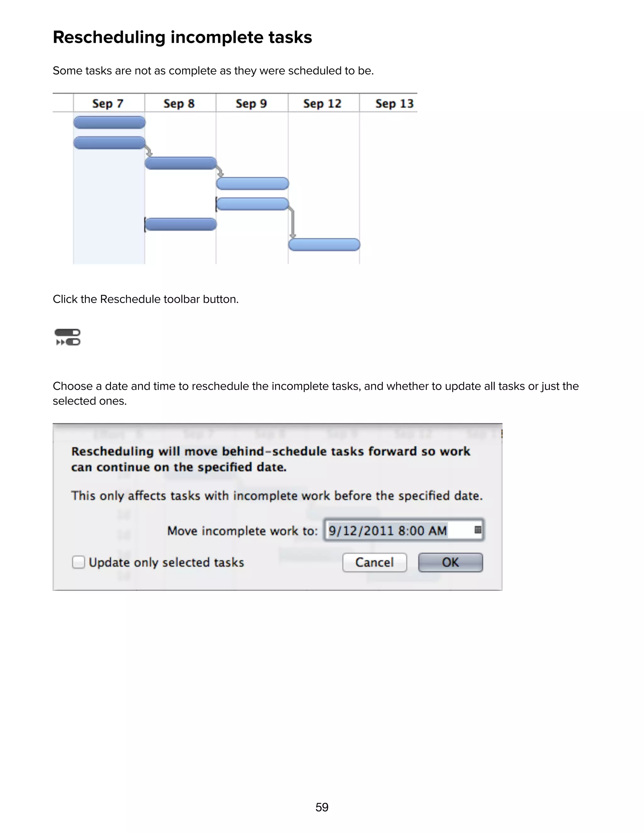 59
Rescheduling incomplete tasks
Some tasks are not as complete as they were scheduled to be.
Click the Reschedule toolbar button.
Choose a date and time to reschedule the incomplete tasks, and whether to update all tasks or just the
selected ones.
The incomplete tasks move, and the whole schedule updates, so that work can continue from here.
 