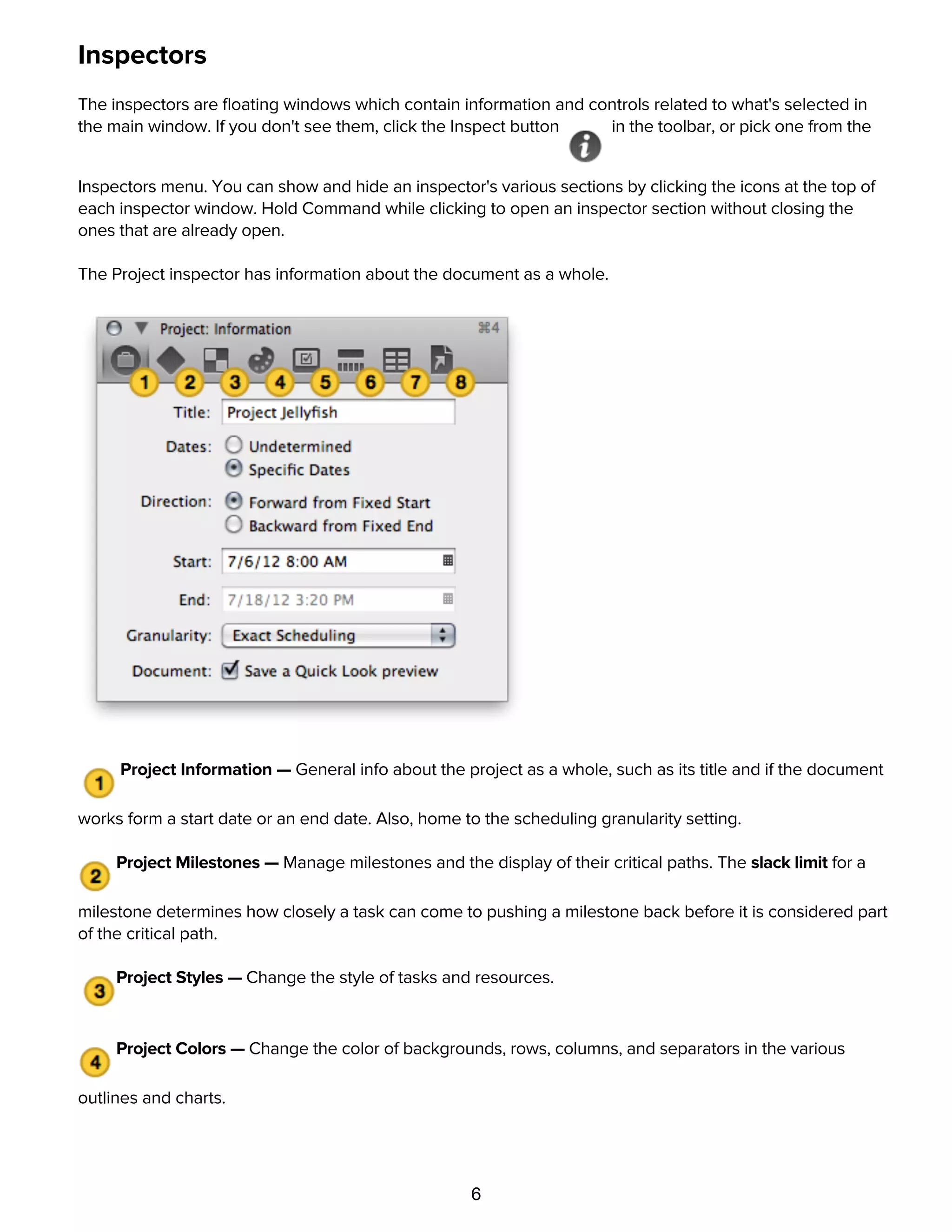 6
Inspectors
The inspectors are ﬂoating windows which contain information and controls related to what's selected in
the main window. If you don't see them, click the Inspect button in the toolbar, or pick one from the
Inspectors menu. You can show and hide an inspector's various sections by clicking the icons at the top of
each inspector window. Hold Command while clicking to open an inspector section without closing the
ones that are already open.
The Project inspector has information about the document as a whole.
Project Information — General info about the project as a whole, such as its title and if the document
works form a start date or an end date. Also, home to the scheduling granularity setting.
Project Milestones — Manage milestones and the display of their critical paths. The slack limit for a
milestone determines how closely a task can come to pushing a milestone back before it is considered part
of the critical path.
Project Styles — Change the style of tasks and resources.
Project Colors — Change the color of backgrounds, rows, columns, and separators in the various
outlines and charts.
Project Formats — Conﬁgure your time and currency units.
 