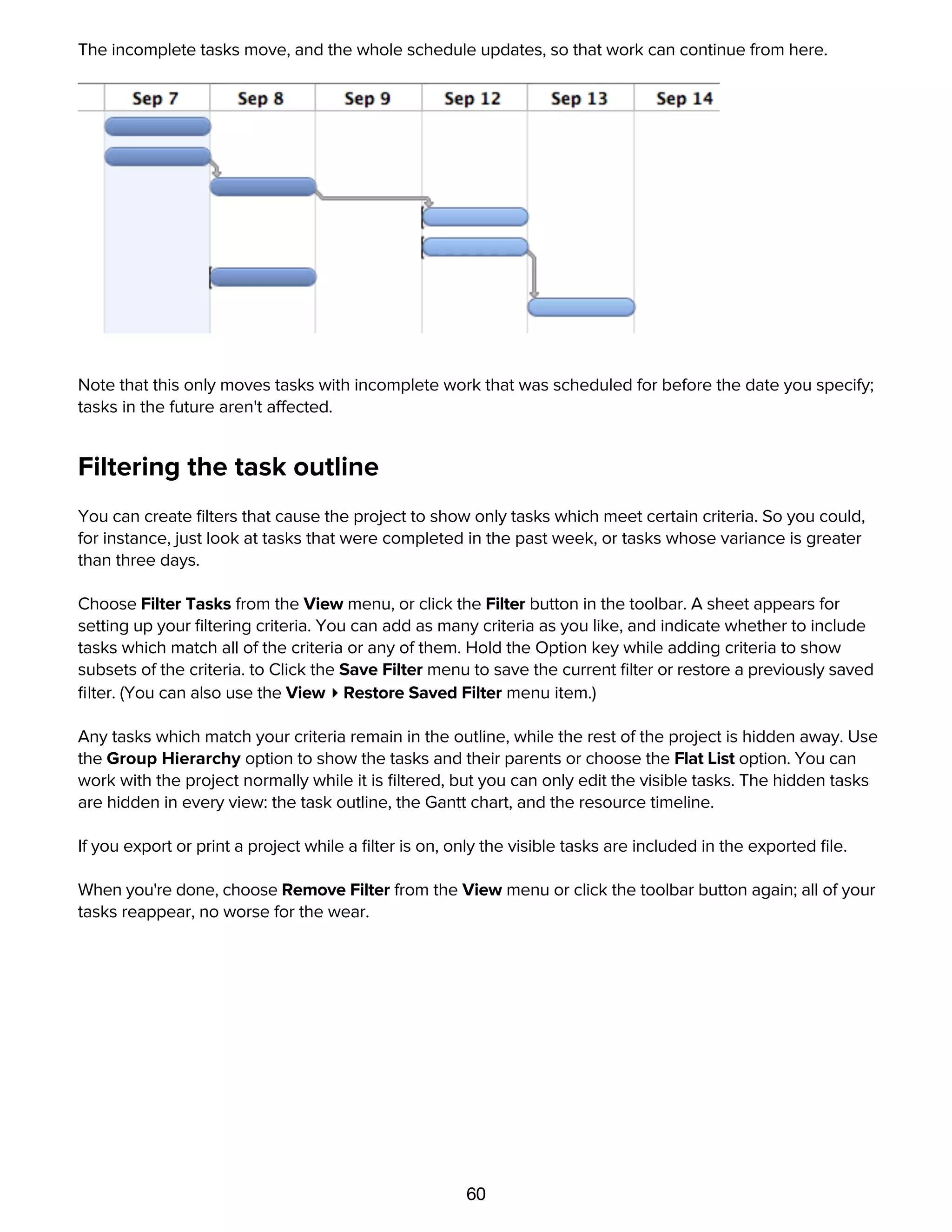 60
The incomplete tasks move, and the whole schedule updates, so that work can continue from here.
Note that this only moves tasks with incomplete work that was scheduled for before the date you specify;
tasks in the future aren't affected.
Filtering the task outline
You can create ﬁlters that cause the project to show only tasks which meet certain criteria. So you could,
for instance, just look at tasks that were completed in the past week, or tasks whose variance is greater
than three days.
Choose Filter Tasks from the View menu, or click the Filter button in the toolbar. A sheet appears for
setting up your ﬁltering criteria. You can add as many criteria as you like, and indicate whether to include
tasks which match all of the criteria or any of them. Hold the Option key while adding criteria to show
subsets of the criteria. to Click the Save Filter menu to save the current ﬁlter or restore a previously saved
ﬁlter. (You can also use the View ▸ Restore Saved Filter menu item.)
Any tasks which match your criteria remain in the outline, while the rest of the project is hidden away. Use
the Group Hierarchy option to show the tasks and their parents or choose the Flat List option. You can
work with the project normally while it is ﬁltered, but you can only edit the visible tasks. The hidden tasks
are hidden in every view: the task outline, the Gantt chart, and the resource timeline.
If you export or print a project while a ﬁlter is on, only the visible tasks are included in the exported ﬁle.
When you're done, choose Remove Filter from the View menu or click the toolbar button again; all of your
tasks reappear, no worse for the wear.
Customizing keyboard behaviors with the General preferences
 
