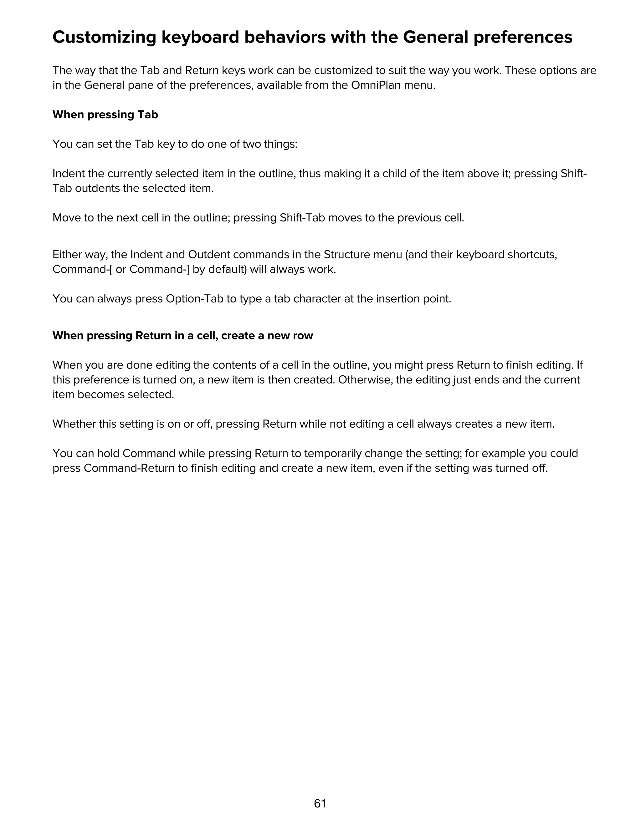 61
Customizing keyboard behaviors with the General preferences
The way that the Tab and Return keys work can be customized to suit the way you work. These options are
in the General pane of the preferences, available from the OmniPlan menu.
When pressing Tab
You can set the Tab key to do one of two things:
Indent the currently selected item in the outline, thus making it a child of the item above it; pressing Shift-
Tab outdents the selected item.
Move to the next cell in the outline; pressing Shift-Tab moves to the previous cell.
Either way, the Indent and Outdent commands in the Structure menu (and their keyboard shortcuts,
Command-[ or Command-] by default) will always work.
You can always press Option-Tab to type a tab character at the insertion point.
When pressing Return in a cell, create a new row
When you are done editing the contents of a cell in the outline, you might press Return to ﬁnish editing. If
this preference is turned on, a new item is then created. Otherwise, the editing just ends and the current
item becomes selected.
Whether this setting is on or off, pressing Return while not editing a cell always creates a new item.
You can hold Command while pressing Return to temporarily change the setting; for example you could
press Command-Return to ﬁnish editing and create a new item, even if the setting was turned off.
Customizing date headers with the Display preferences
 