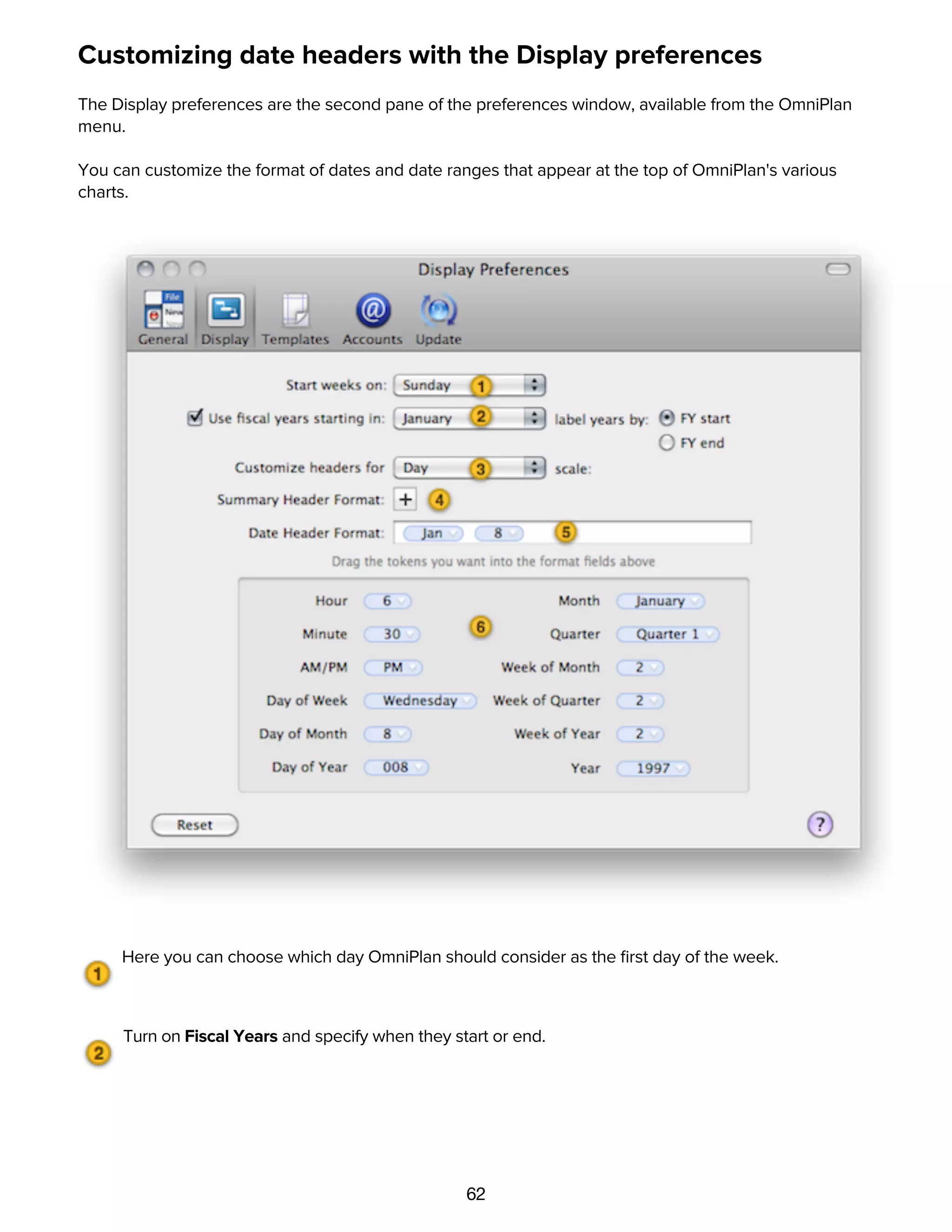 62
Customizing date headers with the Display preferences
The Display preferences are the second pane of the preferences window, available from the OmniPlan
menu.
You can customize the format of dates and date ranges that appear at the top of OmniPlan's various
charts.
Here you can choose which day OmniPlan should consider as the ﬁrst day of the week.
Turn on Fiscal Years and specify when they start or end.
The pop-up menu determines which chart header scale you are editing. The different time scales
appear in the headers of the Gantt chart, resource timeline, and work week chart, depending on the zoom
scale.
 