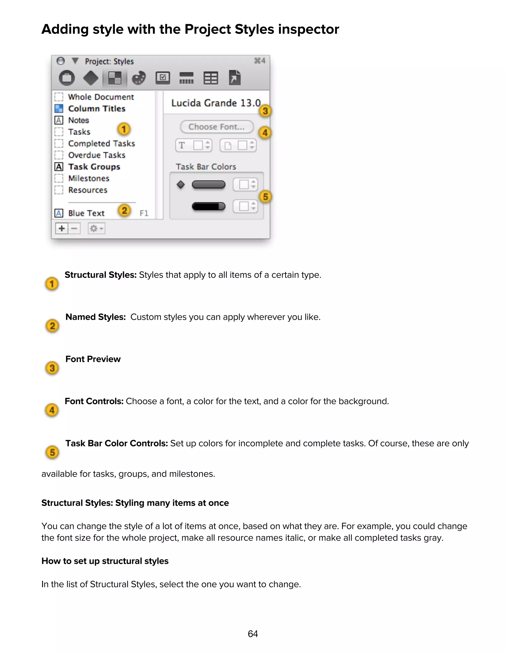 64
Adding style with the Project Styles inspector
Structural Styles: Styles that apply to all items of a certain type.
Named Styles: Custom styles you can apply wherever you like.
Font Preview
Font Controls: Choose a font, a color for the text, and a color for the background.
Task Bar Color Controls: Set up colors for incomplete and complete tasks. Of course, these are only
available for tasks, groups, and milestones.
Structural Styles: Styling many items at once
You can change the style of a lot of items at once, based on what they are. For example, you could change
the font size for the whole project, make all resource names italic, or make all completed tasks gray.
How to set up structural styles
In the list of Structural Styles, select the one you want to change.
Use the style controls on the right side of the inspector to change the default style for everything of the
selected type.
 