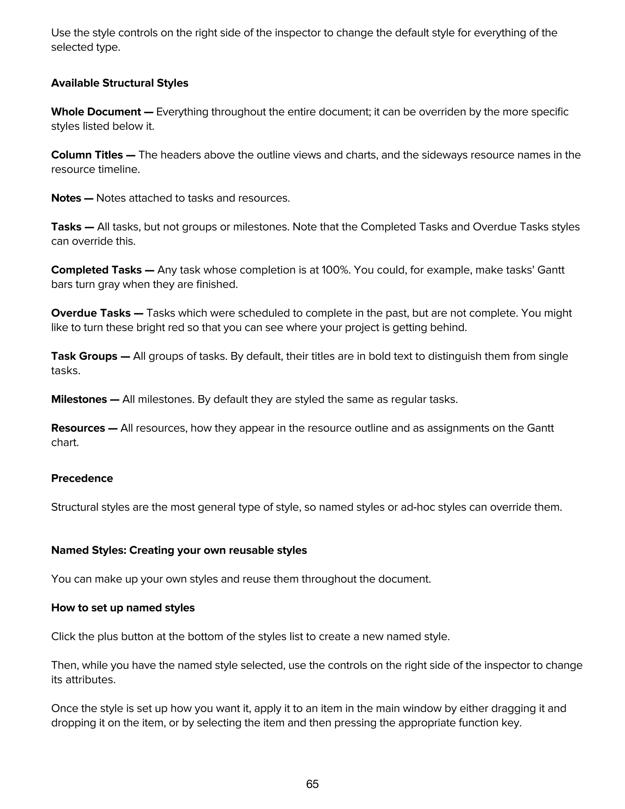 65
In the list of Structural Styles, select the one you want to change.
Use the style controls on the right side of the inspector to change the default style for everything of the
selected type.
Available Structural Styles
Whole Document — Everything throughout the entire document; it can be overriden by the more speciﬁc
styles listed below it.
Column Titles — The headers above the outline views and charts, and the sideways resource names in the
resource timeline.
Notes — Notes attached to tasks and resources.
Tasks — All tasks, but not groups or milestones. Note that the Completed Tasks and Overdue Tasks styles
can override this.
Completed Tasks — Any task whose completion is at 100%. You could, for example, make tasks' Gantt
bars turn gray when they are ﬁnished.
Overdue Tasks — Tasks which were scheduled to complete in the past, but are not complete. You might
like to turn these bright red so that you can see where your project is getting behind.
Task Groups — All groups of tasks. By default, their titles are in bold text to distinguish them from single
tasks.
Milestones — All milestones. By default they are styled the same as regular tasks.
Resources — All resources, how they appear in the resource outline and as assignments on the Gantt
chart.
Precedence
Structural styles are the most general type of style, so named styles or ad-hoc styles can override them.
Named Styles: Creating your own reusable styles
You can make up your own styles and reuse them throughout the document.
How to set up named styles
Click the plus button at the bottom of the styles list to create a new named style.
Then, while you have the named style selected, use the controls on the right side of the inspector to change
its attributes.
Once the style is set up how you want it, apply it to an item in the main window by either dragging it and
dropping it on the item, or by selecting the item and then pressing the appropriate function key.
You can keep applying the named style to items, and any further changes you make to the named style will
get applied to every item that has it applied.
 