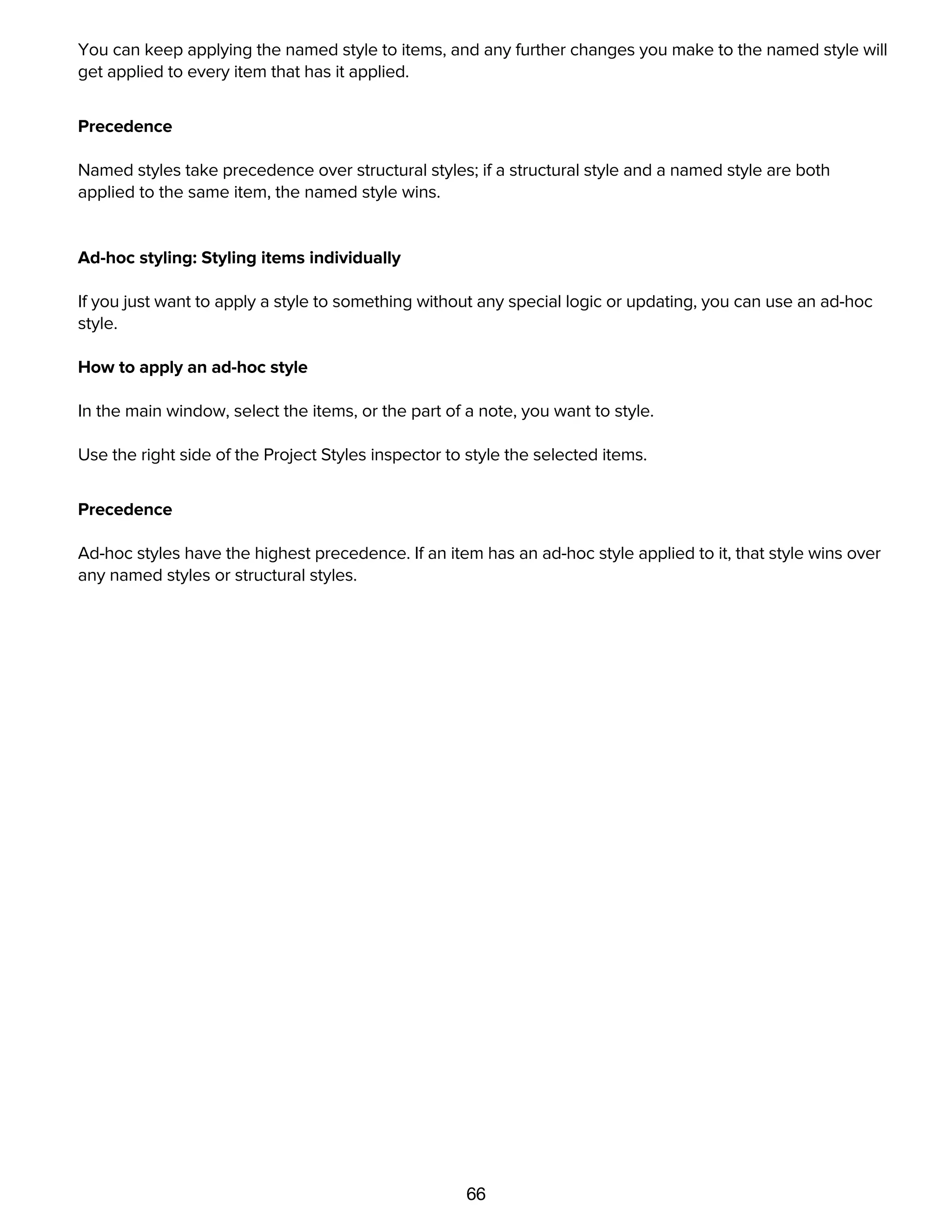 66
dropping it on the item, or by selecting the item and then pressing the appropriate function key.
You can keep applying the named style to items, and any further changes you make to the named style will
get applied to every item that has it applied.
Precedence
Named styles take precedence over structural styles; if a structural style and a named style are both
applied to the same item, the named style wins.
Ad-hoc styling: Styling items individually
If you just want to apply a style to something without any special logic or updating, you can use an ad-hoc
style.
How to apply an ad-hoc style
In the main window, select the items, or the part of a note, you want to style.
Use the right side of the Project Styles inspector to style the selected items.
Precedence
Ad-hoc styles have the highest precedence. If an item has an ad-hoc style applied to it, that style wins over
any named styles or structural styles.
The Style Attributes Inspector
 