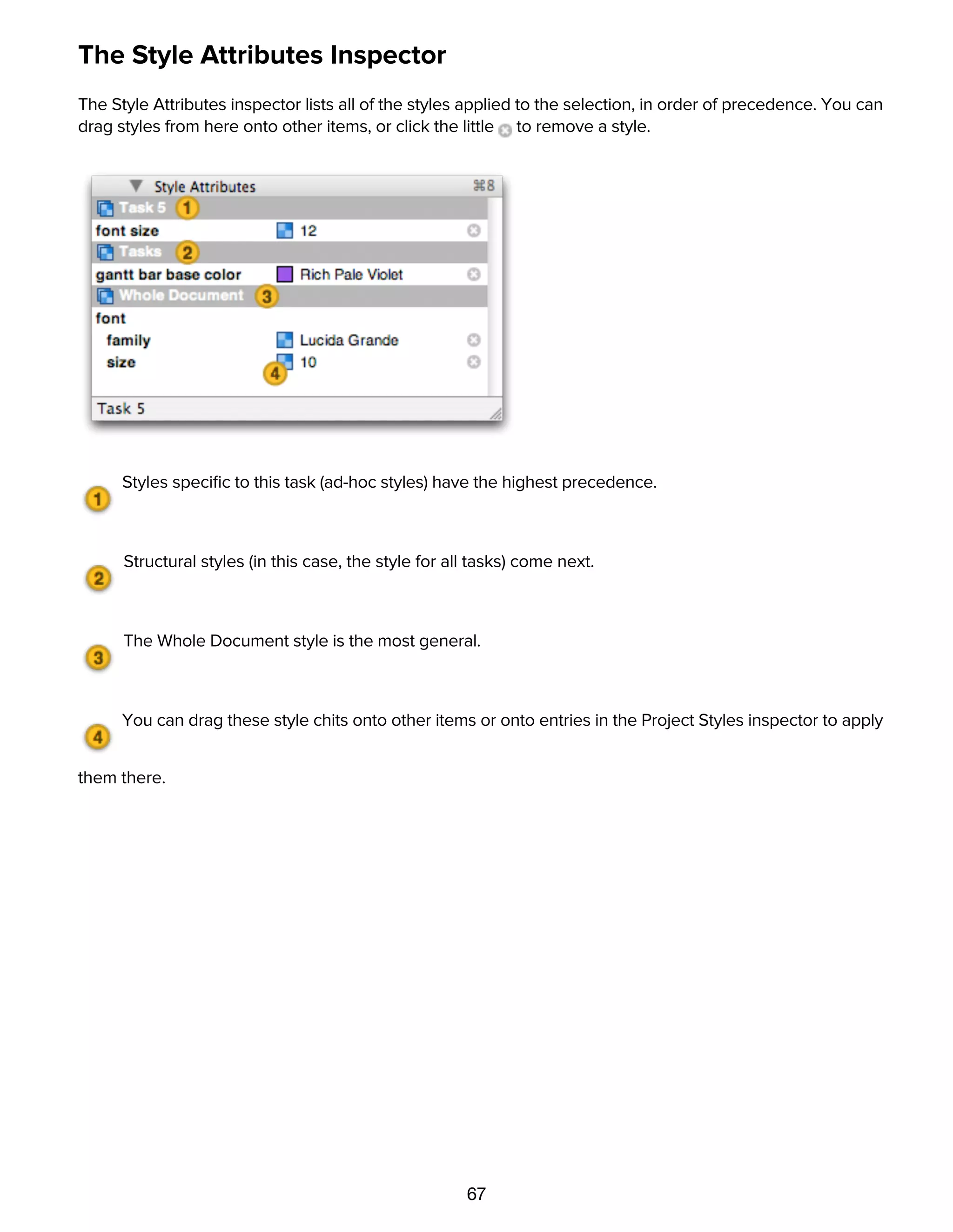 67
The Style Attributes Inspector
The Style Attributes inspector lists all of the styles applied to the selection, in order of precedence. You can
drag styles from here onto other items, or click the little to remove a style.
Styles speciﬁc to this task (ad-hoc styles) have the highest precedence.
Structural styles (in this case, the style for all tasks) come next.
The Whole Document style is the most general.
You can drag these style chits onto other items or onto entries in the Project Styles inspector to apply
them there.
Customizing Gantt chart colors with the Project Colors inspector
 