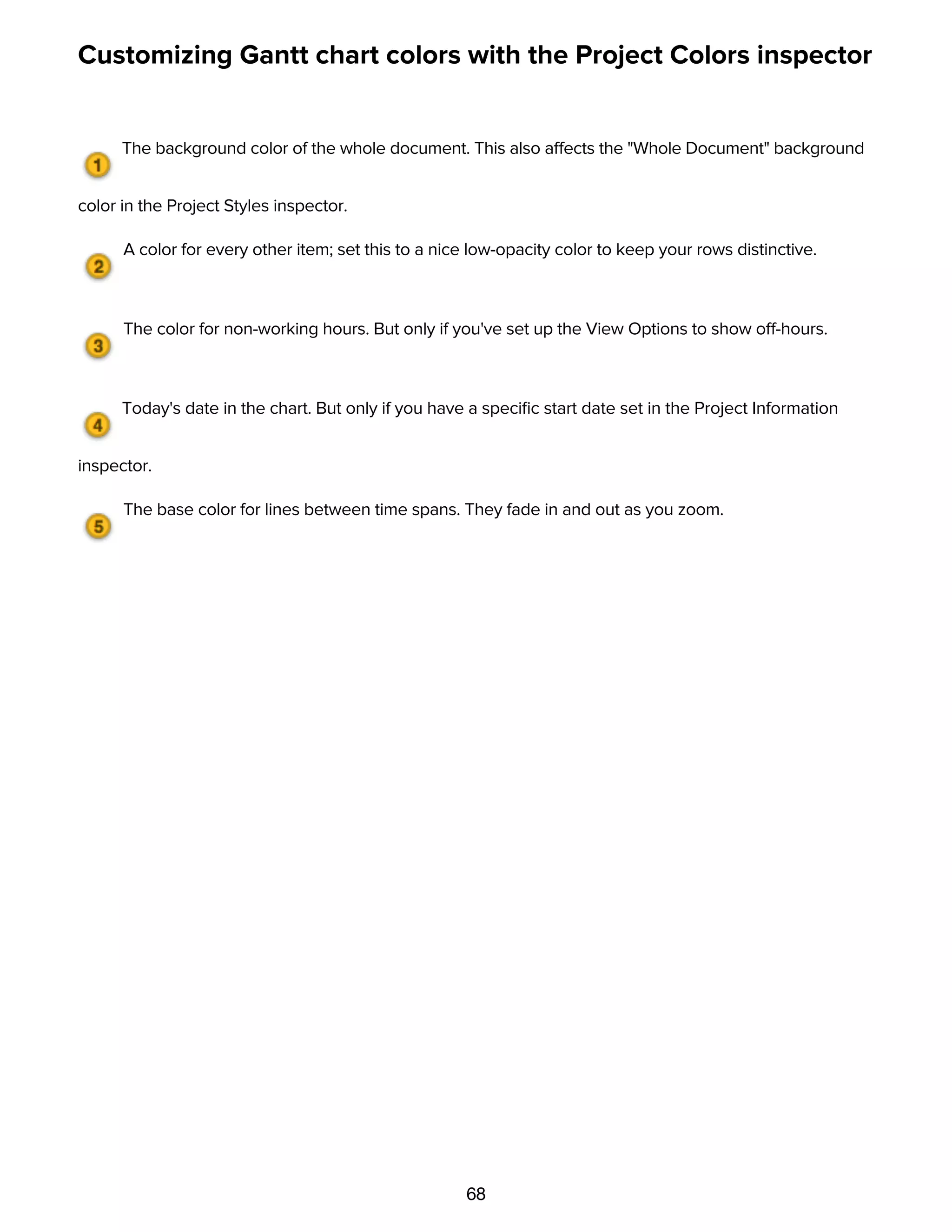 68
Customizing Gantt chart colors with the Project Colors inspector
The background color of the whole document. This also affects the "Whole Document" background
color in the Project Styles inspector.
A color for every other item; set this to a nice low-opacity color to keep your rows distinctive.
The color for non-working hours. But only if you've set up the View Options to show off-hours.
Today's date in the chart. But only if you have a speciﬁc start date set in the Project Information
inspector.
The base color for lines between time spans. They fade in and out as you zoom.
Using templates
 