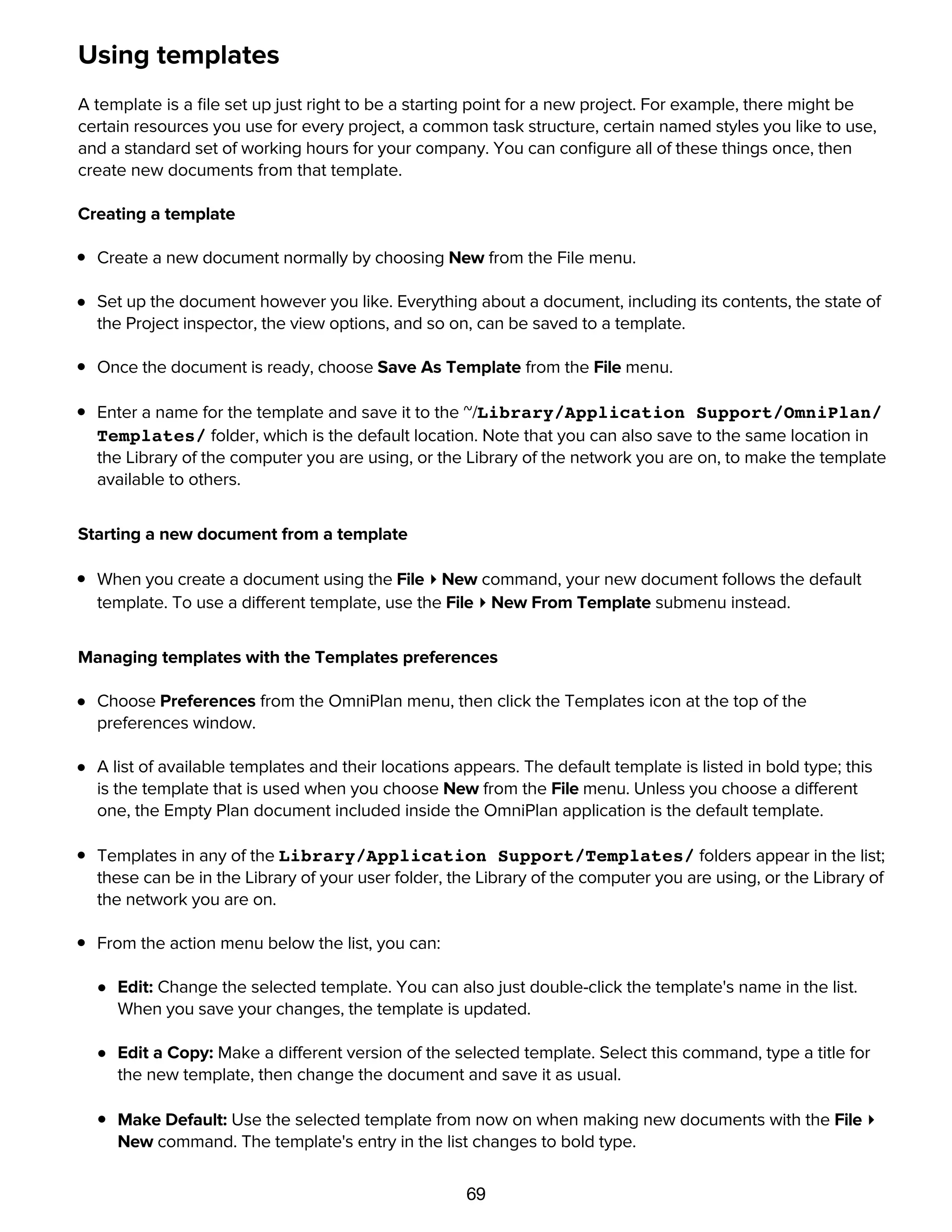 69
Using templates
A template is a ﬁle set up just right to be a starting point for a new project. For example, there might be
certain resources you use for every project, a common task structure, certain named styles you like to use,
and a standard set of working hours for your company. You can conﬁgure all of these things once, then
create new documents from that template.
Creating a template
Create a new document normally by choosing New from the File menu.
Set up the document however you like. Everything about a document, including its contents, the state of
the Project inspector, the view options, and so on, can be saved to a template.
Once the document is ready, choose Save As Template from the File menu.
Enter a name for the template and save it to the ~/Library/Application Support/OmniPlan/
Templates/ folder, which is the default location. Note that you can also save to the same location in
the Library of the computer you are using, or the Library of the network you are on, to make the template
available to others.
Starting a new document from a template
When you create a document using the File ▸ New command, your new document follows the default
template. To use a different template, use the File ▸ New From Template submenu instead.
Managing templates with the Templates preferences
Choose Preferences from the OmniPlan menu, then click the Templates icon at the top of the
preferences window.
A list of available templates and their locations appears. The default template is listed in bold type; this
is the template that is used when you choose New from the File menu. Unless you choose a different
one, the Empty Plan document included inside the OmniPlan application is the default template.
Templates in any of the Library/Application Support/Templates/ folders appear in the list;
these can be in the Library of your user folder, the Library of the computer you are using, or the Library of
the network you are on.
From the action menu below the list, you can:
Edit: Change the selected template. You can also just double-click the template's name in the list.
When you save your changes, the template is updated.
Edit a Copy: Make a different version of the selected template. Select this command, type a title for
the new template, then change the document and save it as usual.
Make Default: Use the selected template from now on when making new documents with the File ▸
New command. The template's entry in the list changes to bold type.
 
