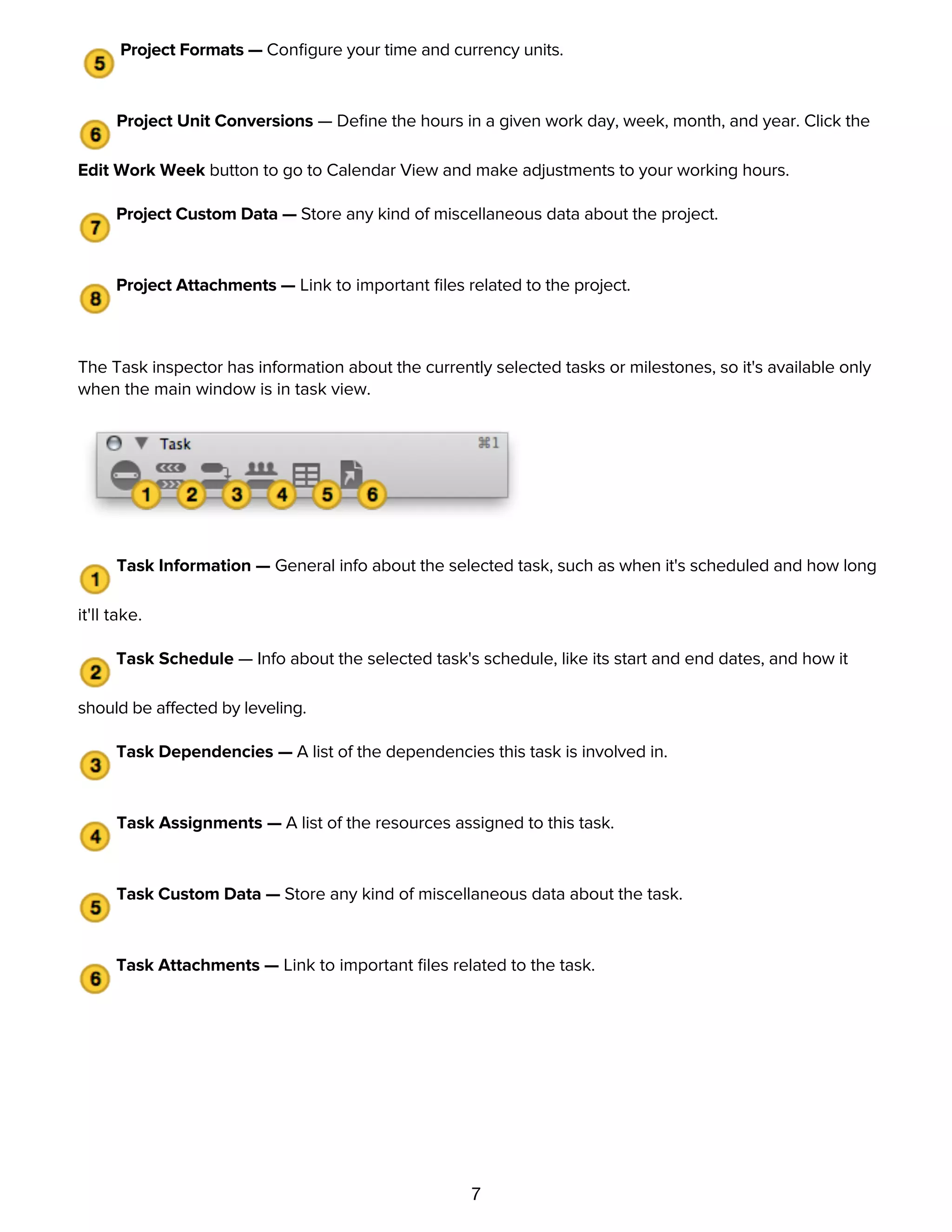 7
outlines and charts.
Project Formats — Conﬁgure your time and currency units.
Project Unit Conversions — Deﬁne the hours in a given work day, week, month, and year. Click the
Edit Work Week button to go to Calendar View and make adjustments to your working hours.
Project Custom Data — Store any kind of miscellaneous data about the project.
Project Attachments — Link to important ﬁles related to the project.
The Task inspector has information about the currently selected tasks or milestones, so it's available only
when the main window is in task view.
Task Information — General info about the selected task, such as when it's scheduled and how long
it'll take.
Task Schedule — Info about the selected task's schedule, like its start and end dates, and how it
should be affected by leveling.
Task Dependencies — A list of the dependencies this task is involved in.
Task Assignments — A list of the resources assigned to this task.
Task Custom Data — Store any kind of miscellaneous data about the task.
Task Attachments — Link to important ﬁles related to the task.
The Resource inspector has information about the currently selected resources, so it's available only when
the main window is in resource view.
 