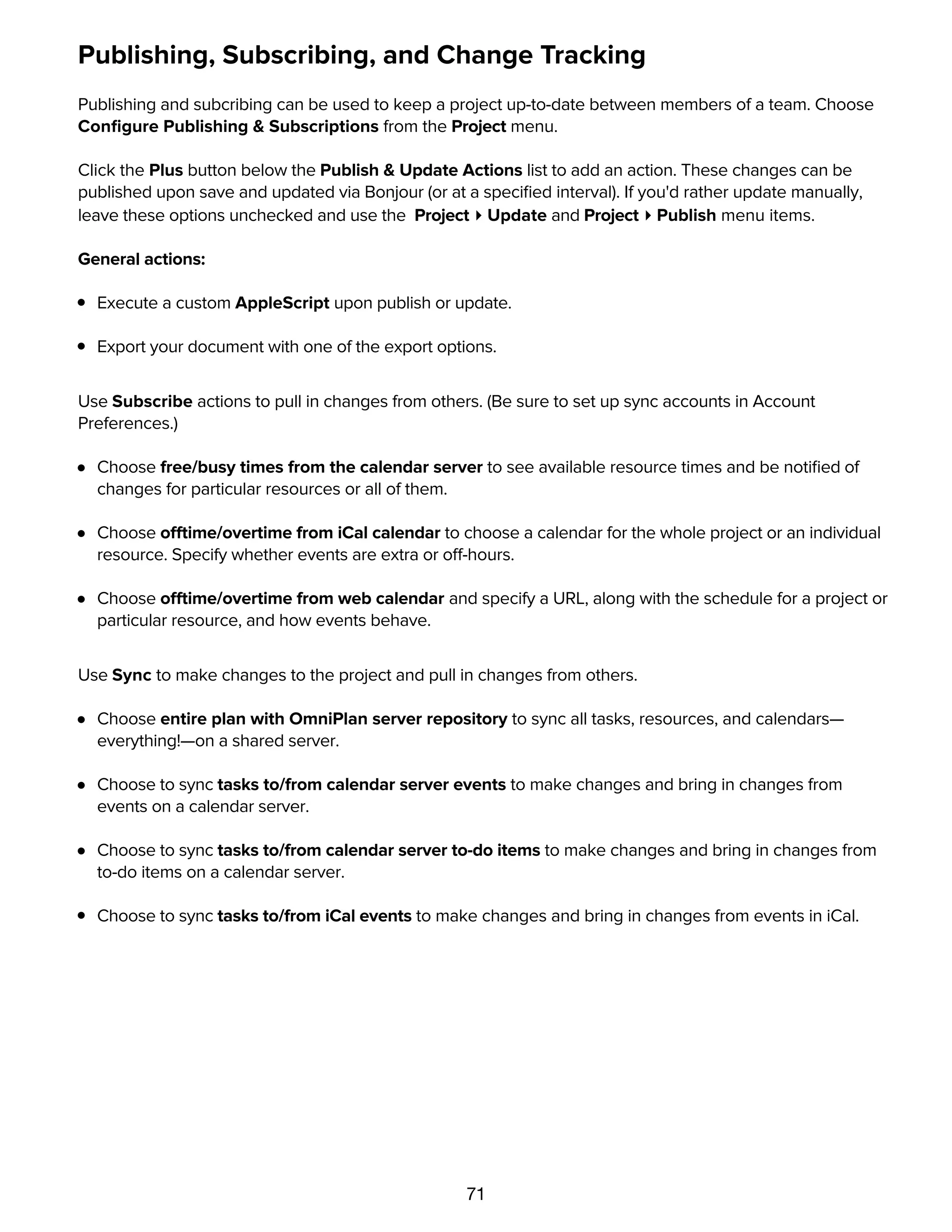 71
Publishing, Subscribing, and Change Tracking
Publishing and subcribing can be used to keep a project up-to-date between members of a team. Choose
Conﬁgure Publishing & Subscriptions from the Project menu.
Click the Plus button below the Publish & Update Actions list to add an action. These changes can be
published upon save and updated via Bonjour (or at a speciﬁed interval). If you'd rather update manually,
leave these options unchecked and use the Project ▸ Update and Project ▸ Publish menu items.
General actions:
Execute a custom AppleScript upon publish or update.
Export your document with one of the export options.
Use Subscribe actions to pull in changes from others. (Be sure to set up sync accounts in Account
Preferences.)
Choose free/busy times from the calendar server to see available resource times and be notiﬁed of
changes for particular resources or all of them.
Choose offtime/overtime from iCal calendar to choose a calendar for the whole project or an individual
resource. Specify whether events are extra or off-hours.
Choose offtime/overtime from web calendar and specify a URL, along with the schedule for a project or
particular resource, and how events behave.
Use Sync to make changes to the project and pull in changes from others.
Choose entire plan with OmniPlan server repository to sync all tasks, resources, and calendars—
everything!—on a shared server.
Choose to sync tasks to/from calendar server events to make changes and bring in changes from
events on a calendar server.
Choose to sync tasks to/from calendar server to-do items to make changes and bring in changes from
to-do items on a calendar server.
Choose to sync tasks to/from iCal events to make changes and bring in changes from events in iCal.
Once you've speciﬁed the kind or kinds of subscribing you'd like to do, you can use Change Tracking to
see your changes and accept or reject the changes of others.
 