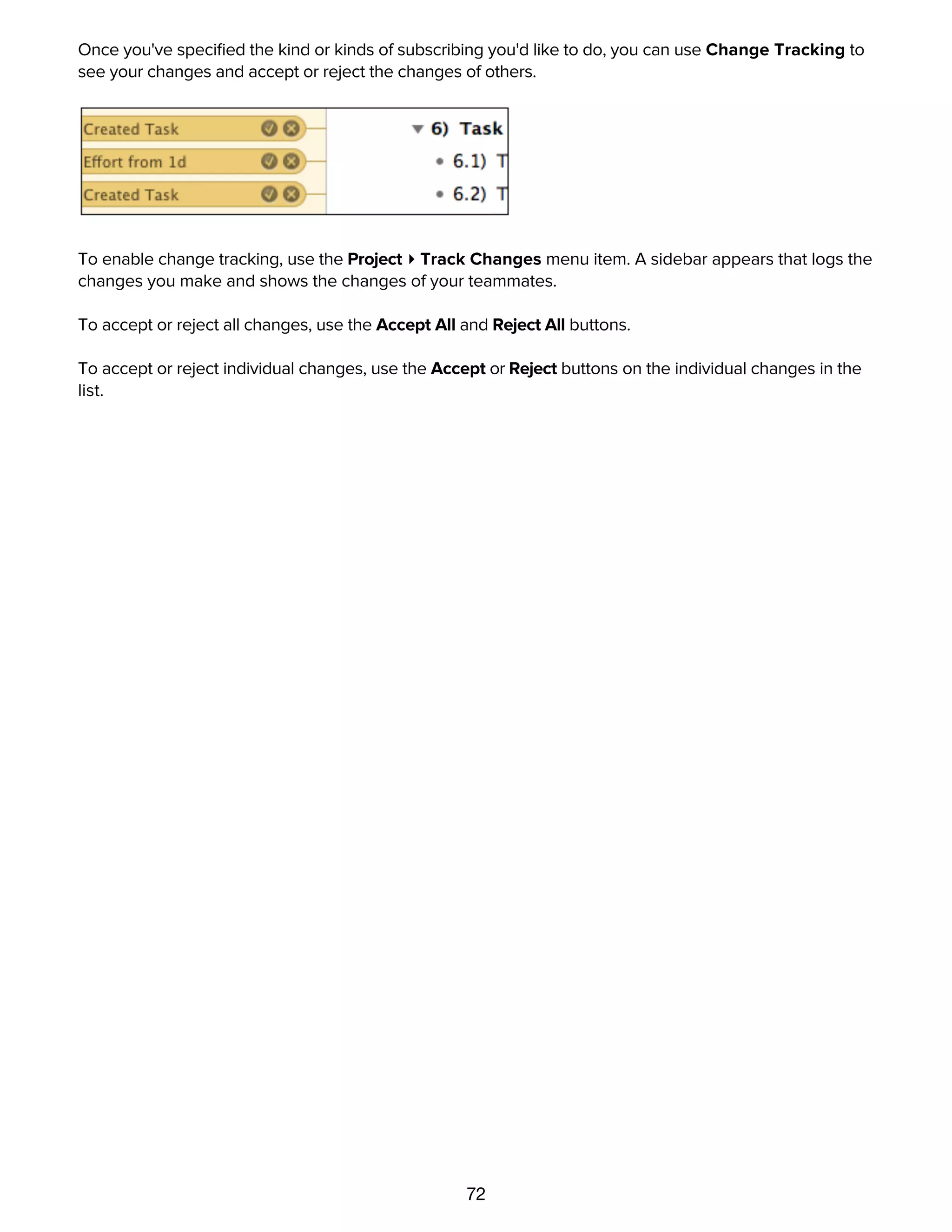 72
Once you've speciﬁed the kind or kinds of subscribing you'd like to do, you can use Change Tracking to
see your changes and accept or reject the changes of others.
To enable change tracking, use the Project ▸ Track Changes menu item. A sidebar appears that logs the
changes you make and shows the changes of your teammates.
To accept or reject all changes, use the Accept All and Reject All buttons.
To accept or reject individual changes, use the Accept or Reject buttons on the individual changes in the
list.
Importing from other formats
 