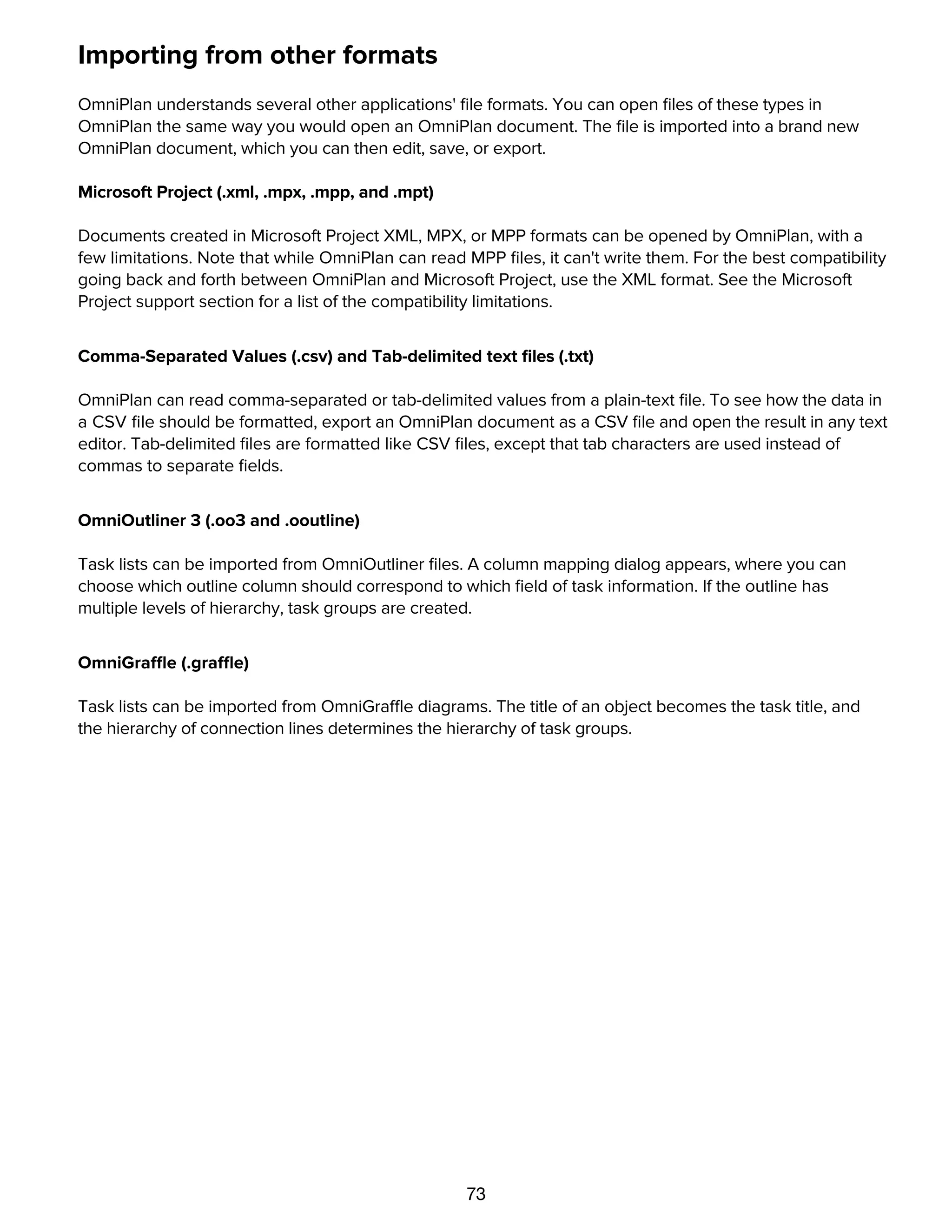 73
Importing from other formats
OmniPlan understands several other applications' ﬁle formats. You can open ﬁles of these types in
OmniPlan the same way you would open an OmniPlan document. The ﬁle is imported into a brand new
OmniPlan document, which you can then edit, save, or export.
Microsoft Project (.xml, .mpx, .mpp, and .mpt)
Documents created in Microsoft Project XML, MPX, or MPP formats can be opened by OmniPlan, with a
few limitations. Note that while OmniPlan can read MPP ﬁles, it can't write them. For the best compatibility
going back and forth between OmniPlan and Microsoft Project, use the XML format. See the Microsoft
Project support section for a list of the compatibility limitations.
Comma-Separated Values (.csv) and Tab-delimited text ﬁles (.txt)
OmniPlan can read comma-separated or tab-delimited values from a plain-text ﬁle. To see how the data in
a CSV ﬁle should be formatted, export an OmniPlan document as a CSV ﬁle and open the result in any text
editor. Tab-delimited ﬁles are formatted like CSV ﬁles, except that tab characters are used instead of
commas to separate ﬁelds.
OmniOutliner 3 (.oo3 and .ooutline)
Task lists can be imported from OmniOutliner ﬁles. A column mapping dialog appears, where you can
choose which outline column should correspond to which ﬁeld of task information. If the outline has
multiple levels of hierarchy, task groups are created.
OmniGraffle (.graffle)
Task lists can be imported from OmniGraffle diagrams. The title of an object becomes the task title, and
the hierarchy of connection lines determines the hierarchy of task groups.
Exporting to other formats
 