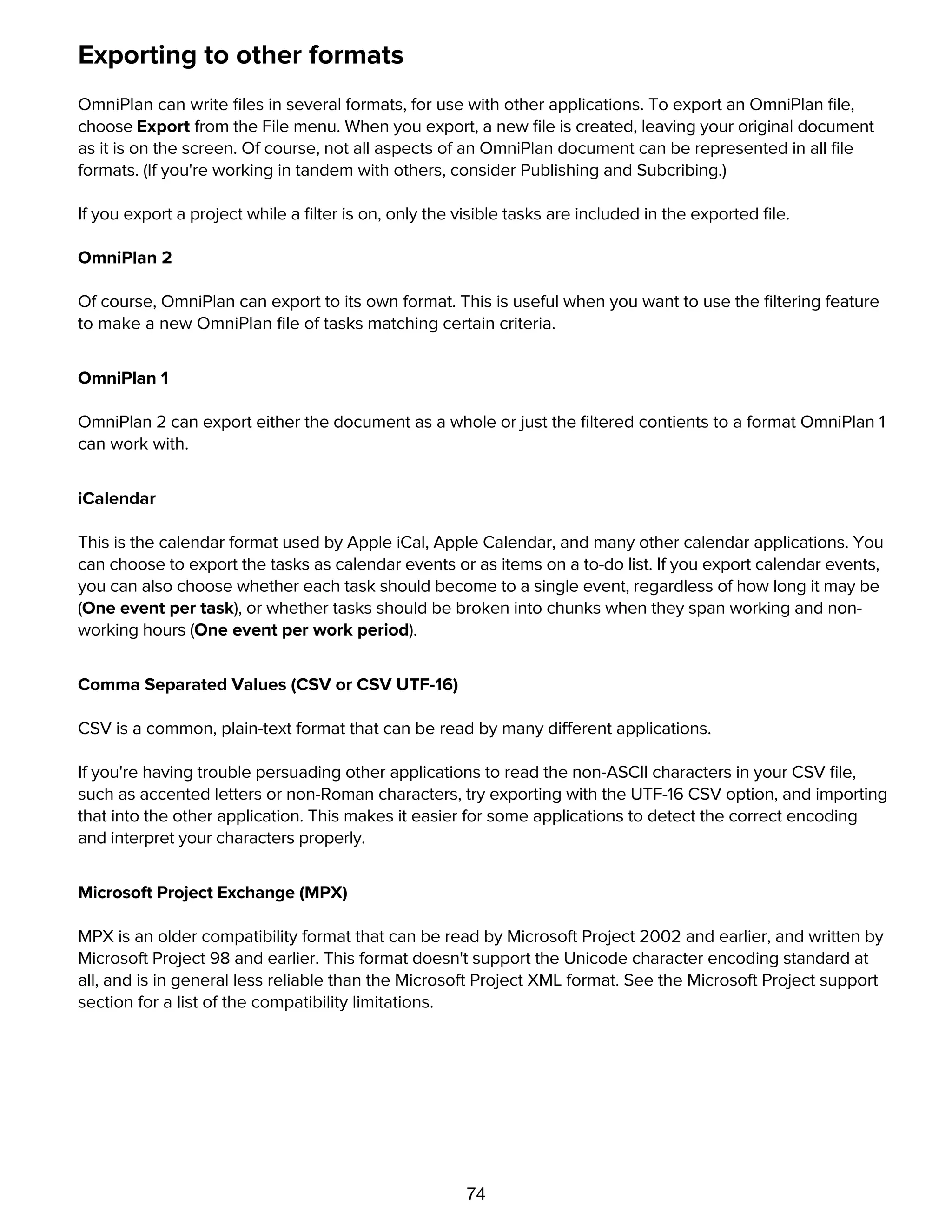 74
Exporting to other formats
OmniPlan can write ﬁles in several formats, for use with other applications. To export an OmniPlan ﬁle,
choose Export from the File menu. When you export, a new ﬁle is created, leaving your original document
as it is on the screen. Of course, not all aspects of an OmniPlan document can be represented in all ﬁle
formats. (If you're working in tandem with others, consider Publishing and Subcribing.)
If you export a project while a ﬁlter is on, only the visible tasks are included in the exported ﬁle.
OmniPlan 2
Of course, OmniPlan can export to its own format. This is useful when you want to use the ﬁltering feature
to make a new OmniPlan ﬁle of tasks matching certain criteria.
OmniPlan 1
OmniPlan 2 can export either the document as a whole or just the ﬁltered contients to a format OmniPlan 1
can work with.
iCalendar
This is the calendar format used by Apple iCal, Apple Calendar, and many other calendar applications. You
can choose to export the tasks as calendar events or as items on a to-do list. If you export calendar events,
you can also choose whether each task should become to a single event, regardless of how long it may be
(One event per task), or whether tasks should be broken into chunks when they span working and non-
working hours (One event per work period).
Comma Separated Values (CSV or CSV UTF-16)
CSV is a common, plain-text format that can be read by many different applications.
If you're having trouble persuading other applications to read the non-ASCII characters in your CSV ﬁle,
such as accented letters or non-Roman characters, try exporting with the UTF-16 CSV option, and importing
that into the other application. This makes it easier for some applications to detect the correct encoding
and interpret your characters properly.
Microsoft Project Exchange (MPX)
MPX is an older compatibility format that can be read by Microsoft Project 2002 and earlier, and written by
Microsoft Project 98 and earlier. This format doesn't support the Unicode character encoding standard at
all, and is in general less reliable than the Microsoft Project XML format. See the Microsoft Project support
section for a list of the compatibility limitations.
Microsoft Project (XML)
 