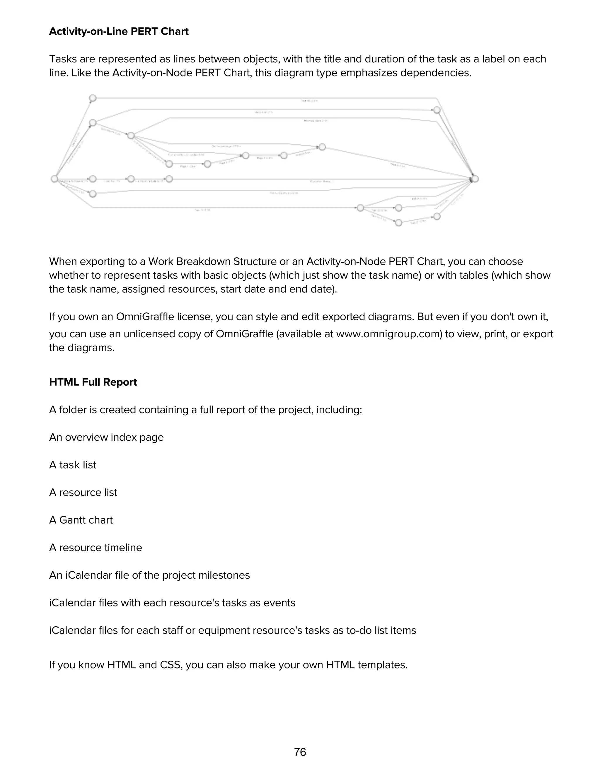 76
Activity-on-Line PERT Chart
Tasks are represented as lines between objects, with the title and duration of the task as a label on each
line. Like the Activity-on-Node PERT Chart, this diagram type emphasizes dependencies.
When exporting to a Work Breakdown Structure or an Activity-on-Node PERT Chart, you can choose
whether to represent tasks with basic objects (which just show the task name) or with tables (which show
the task name, assigned resources, start date and end date).
If you own an OmniGraffle license, you can style and edit exported diagrams. But even if you don't own it,
you can use an unlicensed copy of OmniGraffle (available at www.omnigroup.com) to view, print, or export
the diagrams.
HTML Full Report
A folder is created containing a full report of the project, including:
An overview index page
A task list
A resource list
A Gantt chart
A resource timeline
An iCalendar ﬁle of the project milestones
iCalendar ﬁles with each resource's tasks as events
iCalendar ﬁles for each staff or equipment resource's tasks as to-do list items
If you know HTML and CSS, you can also make your own HTML templates.
HTML Task List
 