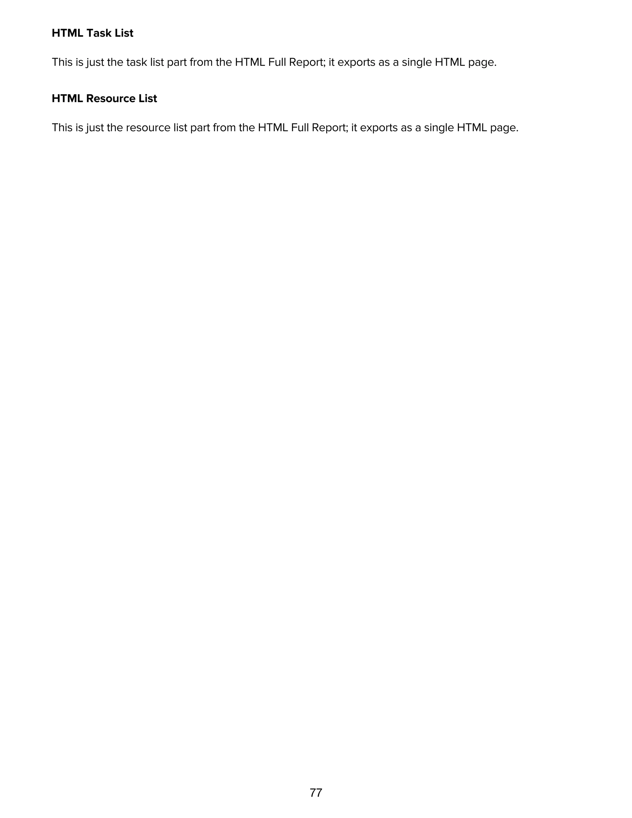 77
HTML Task List
This is just the task list part from the HTML Full Report; it exports as a single HTML page.
HTML Resource List
This is just the resource list part from the HTML Full Report; it exports as a single HTML page.
Printing
 