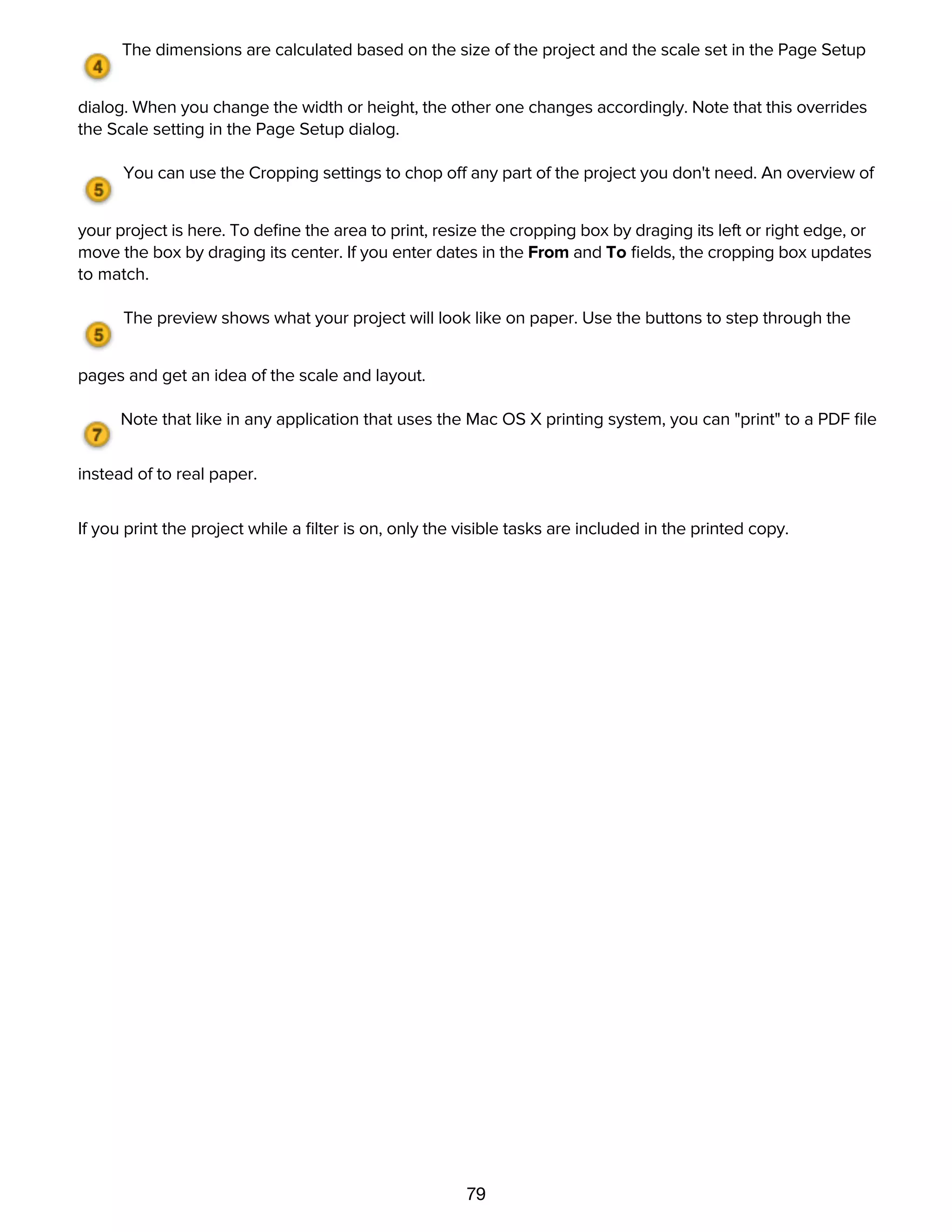 79
page, and uses the same HTML templates.
The dimensions are calculated based on the size of the project and the scale set in the Page Setup
dialog. When you change the width or height, the other one changes accordingly. Note that this overrides
the Scale setting in the Page Setup dialog.
You can use the Cropping settings to chop off any part of the project you don't need. An overview of
your project is here. To deﬁne the area to print, resize the cropping box by draging its left or right edge, or
move the box by draging its center. If you enter dates in the From and To ﬁelds, the cropping box updates
to match.
The preview shows what your project will look like on paper. Use the buttons to step through the
pages and get an idea of the scale and layout.
Note that like in any application that uses the Mac OS X printing system, you can "print" to a PDF ﬁle
instead of to real paper.
If you print the project while a ﬁlter is on, only the visible tasks are included in the printed copy.
Reference
 