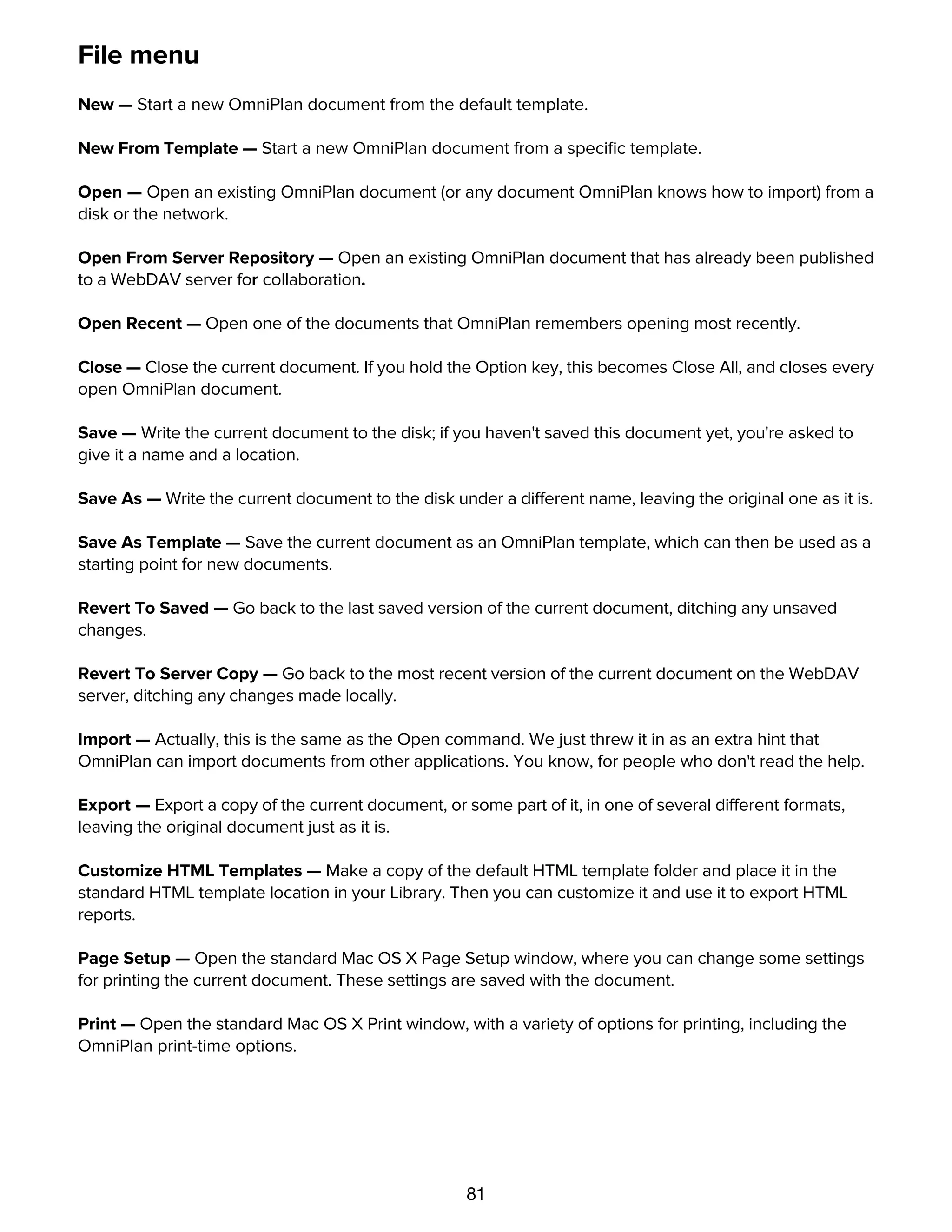 81
File menu
New — Start a new OmniPlan document from the default template.
New From Template — Start a new OmniPlan document from a speciﬁc template.
Open — Open an existing OmniPlan document (or any document OmniPlan knows how to import) from a
disk or the network.
Open From Server Repository — Open an existing OmniPlan document that has already been published
to a WebDAV server for collaboration.
Open Recent — Open one of the documents that OmniPlan remembers opening most recently.
Close — Close the current document. If you hold the Option key, this becomes Close All, and closes every
open OmniPlan document.
Save — Write the current document to the disk; if you haven't saved this document yet, you're asked to
give it a name and a location.
Save As — Write the current document to the disk under a different name, leaving the original one as it is.
Save As Template — Save the current document as an OmniPlan template, which can then be used as a
starting point for new documents.
Revert To Saved — Go back to the last saved version of the current document, ditching any unsaved
changes.
Revert To Server Copy — Go back to the most recent version of the current document on the WebDAV
server, ditching any changes made locally.
Import — Actually, this is the same as the Open command. We just threw it in as an extra hint that
OmniPlan can import documents from other applications. You know, for people who don't read the help.
Export — Export a copy of the current document, or some part of it, in one of several different formats,
leaving the original document just as it is.
Customize HTML Templates — Make a copy of the default HTML template folder and place it in the
standard HTML template location in your Library. Then you can customize it and use it to export HTML
reports.
Page Setup — Open the standard Mac OS X Page Setup window, where you can change some settings
for printing the current document. These settings are saved with the document.
Print — Open the standard Mac OS X Print window, with a variety of options for printing, including the
OmniPlan print-time options.
Edit menu
 