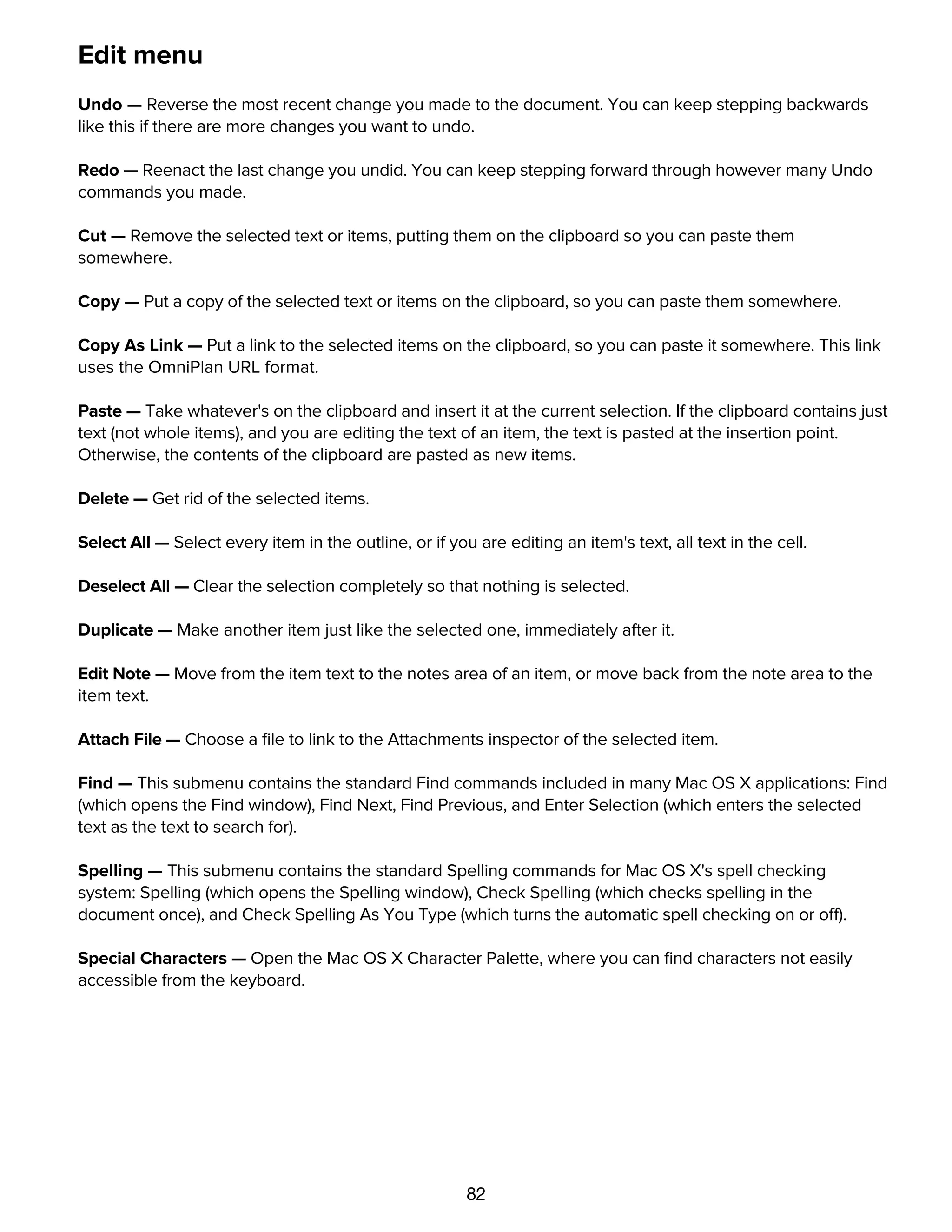82
Edit menu
Undo — Reverse the most recent change you made to the document. You can keep stepping backwards
like this if there are more changes you want to undo.
Redo — Reenact the last change you undid. You can keep stepping forward through however many Undo
commands you made.
Cut — Remove the selected text or items, putting them on the clipboard so you can paste them
somewhere.
Copy — Put a copy of the selected text or items on the clipboard, so you can paste them somewhere.
Copy As Link — Put a link to the selected items on the clipboard, so you can paste it somewhere. This link
uses the OmniPlan URL format.
Paste — Take whatever's on the clipboard and insert it at the current selection. If the clipboard contains just
text (not whole items), and you are editing the text of an item, the text is pasted at the insertion point.
Otherwise, the contents of the clipboard are pasted as new items.
Delete — Get rid of the selected items.
Select All — Select every item in the outline, or if you are editing an item's text, all text in the cell.
Deselect All — Clear the selection completely so that nothing is selected.
Duplicate — Make another item just like the selected one, immediately after it.
Edit Note — Move from the item text to the notes area of an item, or move back from the note area to the
item text.
Attach File — Choose a ﬁle to link to the Attachments inspector of the selected item.
Find — This submenu contains the standard Find commands included in many Mac OS X applications: Find
(which opens the Find window), Find Next, Find Previous, and Enter Selection (which enters the selected
text as the text to search for).
Spelling — This submenu contains the standard Spelling commands for Mac OS X's spell checking
system: Spelling (which opens the Spelling window), Check Spelling (which checks spelling in the
document once), and Check Spelling As You Type (which turns the automatic spell checking on or off).
Special Characters — Open the Mac OS X Character Palette, where you can ﬁnd characters not easily
accessible from the keyboard.
Format menu
 