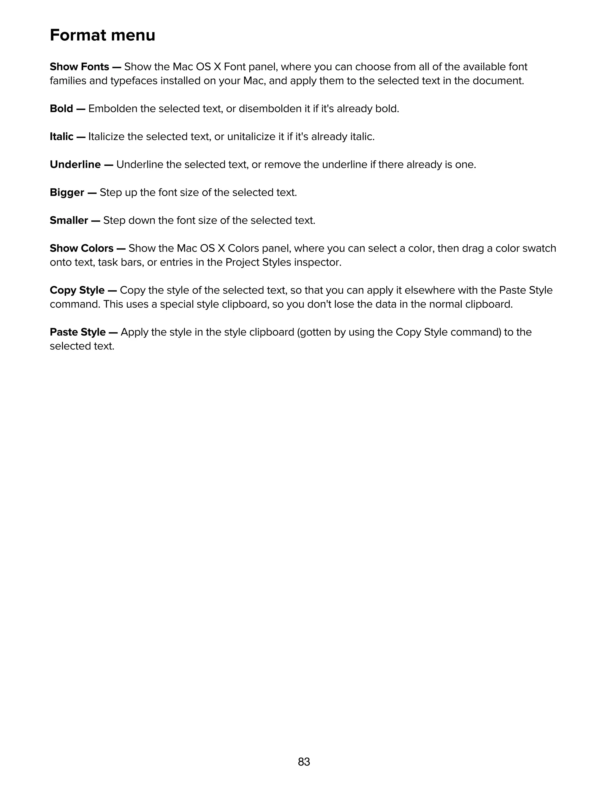 83
Format menu
Show Fonts — Show the Mac OS X Font panel, where you can choose from all of the available font
families and typefaces installed on your Mac, and apply them to the selected text in the document.
Bold — Embolden the selected text, or disembolden it if it's already bold.
Italic — Italicize the selected text, or unitalicize it if it's already italic.
Underline — Underline the selected text, or remove the underline if there already is one.
Bigger — Step up the font size of the selected text.
Smaller — Step down the font size of the selected text.
Show Colors — Show the Mac OS X Colors panel, where you can select a color, then drag a color swatch
onto text, task bars, or entries in the Project Styles inspector.
Copy Style — Copy the style of the selected text, so that you can apply it elsewhere with the Paste Style
command. This uses a special style clipboard, so you don't lose the data in the normal clipboard.
Paste Style — Apply the style in the style clipboard (gotten by using the Copy Style command) to the
selected text.
View menu
 