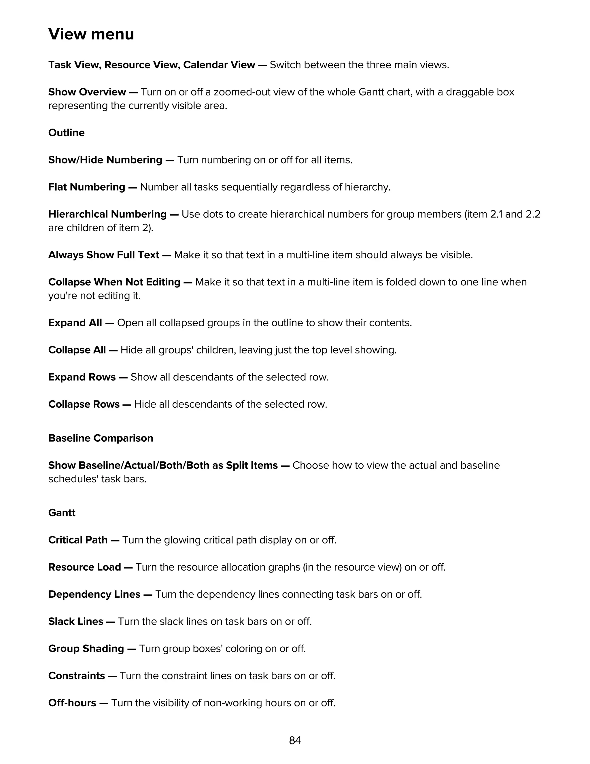 84
View menu
Task View, Resource View, Calendar View — Switch between the three main views.
Show Overview — Turn on or off a zoomed-out view of the whole Gantt chart, with a draggable box
representing the currently visible area.
Outline
Show/Hide Numbering — Turn numbering on or off for all items.
Flat Numbering — Number all tasks sequentially regardless of hierarchy.
Hierarchical Numbering — Use dots to create hierarchical numbers for group members (item 2.1 and 2.2
are children of item 2).
Always Show Full Text — Make it so that text in a multi-line item should always be visible.
Collapse When Not Editing — Make it so that text in a multi-line item is folded down to one line when
you're not editing it.
Expand All — Open all collapsed groups in the outline to show their contents.
Collapse All — Hide all groups' children, leaving just the top level showing.
Expand Rows — Show all descendants of the selected row.
Collapse Rows — Hide all descendants of the selected row.
Baseline Comparison
Show Baseline/Actual/Both/Both as Split Items — Choose how to view the actual and baseline
schedules' task bars.
Gantt
Critical Path — Turn the glowing critical path display on or off.
Resource Load — Turn the resource allocation graphs (in the resource view) on or off.
Dependency Lines — Turn the dependency lines connecting task bars on or off.
Slack Lines — Turn the slack lines on task bars on or off.
Group Shading — Turn group boxes' coloring on or off.
Constraints — Turn the constraint lines on task bars on or off.
Off-hours — Turn the visibility of non-working hours on or off.
 