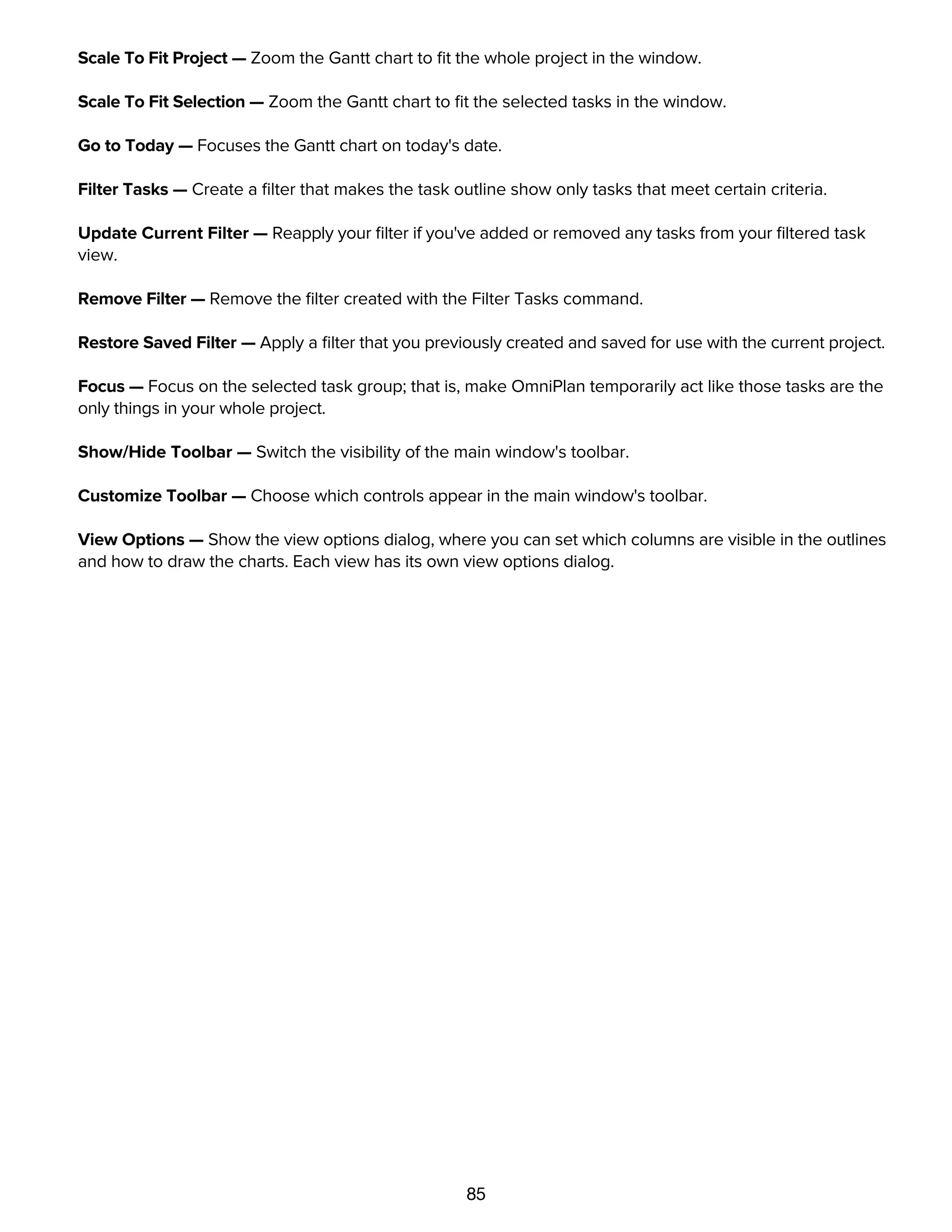 85
Scale To Fit Project — Zoom the Gantt chart to ﬁt the whole project in the window.
Scale To Fit Selection — Zoom the Gantt chart to ﬁt the selected tasks in the window.
Go to Today — Focuses the Gantt chart on today's date.
Filter Tasks — Create a ﬁlter that makes the task outline show only tasks that meet certain criteria.
Update Current Filter — Reapply your ﬁlter if you've added or removed any tasks from your ﬁltered task
view.
Remove Filter — Remove the ﬁlter created with the Filter Tasks command.
Restore Saved Filter — Apply a ﬁlter that you previously created and saved for use with the current project.
Focus — Focus on the selected task group; that is, make OmniPlan temporarily act like those tasks are the
only things in your whole project.
Show/Hide Toolbar — Switch the visibility of the main window's toolbar.
Customize Toolbar — Choose which controls appear in the main window's toolbar.
View Options — Show the view options dialog, where you can set which columns are visible in the outlines
and how to draw the charts. Each view has its own view options dialog.
Project menu
 