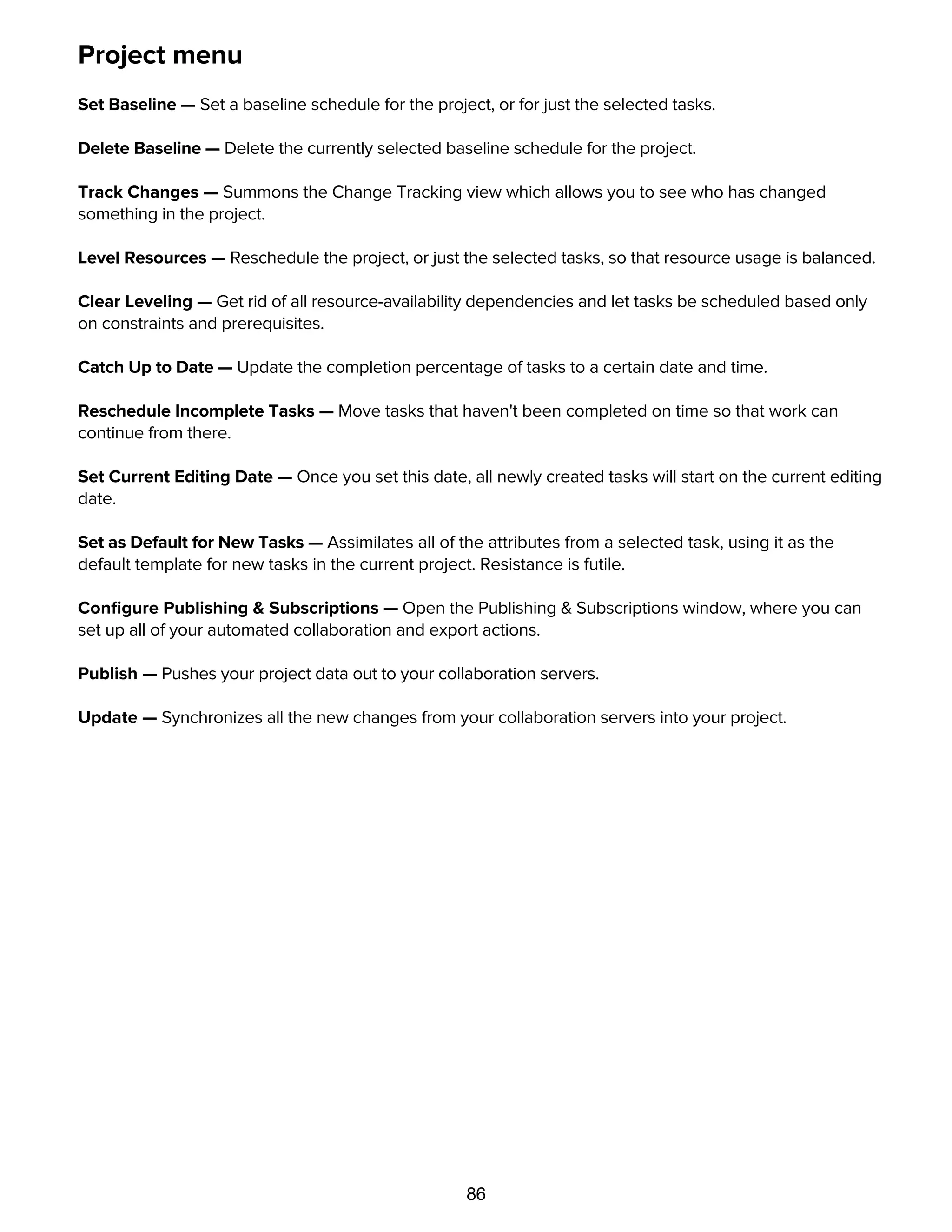 86
Project menu
Set Baseline — Set a baseline schedule for the project, or for just the selected tasks.
Delete Baseline — Delete the currently selected baseline schedule for the project.
Track Changes — Summons the Change Tracking view which allows you to see who has changed
something in the project.
Level Resources — Reschedule the project, or just the selected tasks, so that resource usage is balanced.
Clear Leveling — Get rid of all resource-availability dependencies and let tasks be scheduled based only
on constraints and prerequisites.
Catch Up to Date — Update the completion percentage of tasks to a certain date and time.
Reschedule Incomplete Tasks — Move tasks that haven't been completed on time so that work can
continue from there.
Set Current Editing Date — Once you set this date, all newly created tasks will start on the current editing
date.
Set as Default for New Tasks — Assimilates all of the attributes from a selected task, using it as the
default template for new tasks in the current project. Resistance is futile.
Conﬁgure Publishing & Subscriptions — Open the Publishing & Subscriptions window, where you can
set up all of your automated collaboration and export actions.
Publish — Pushes your project data out to your collaboration servers.
Update — Synchronizes all the new changes from your collaboration servers into your project.
Structure menu
 