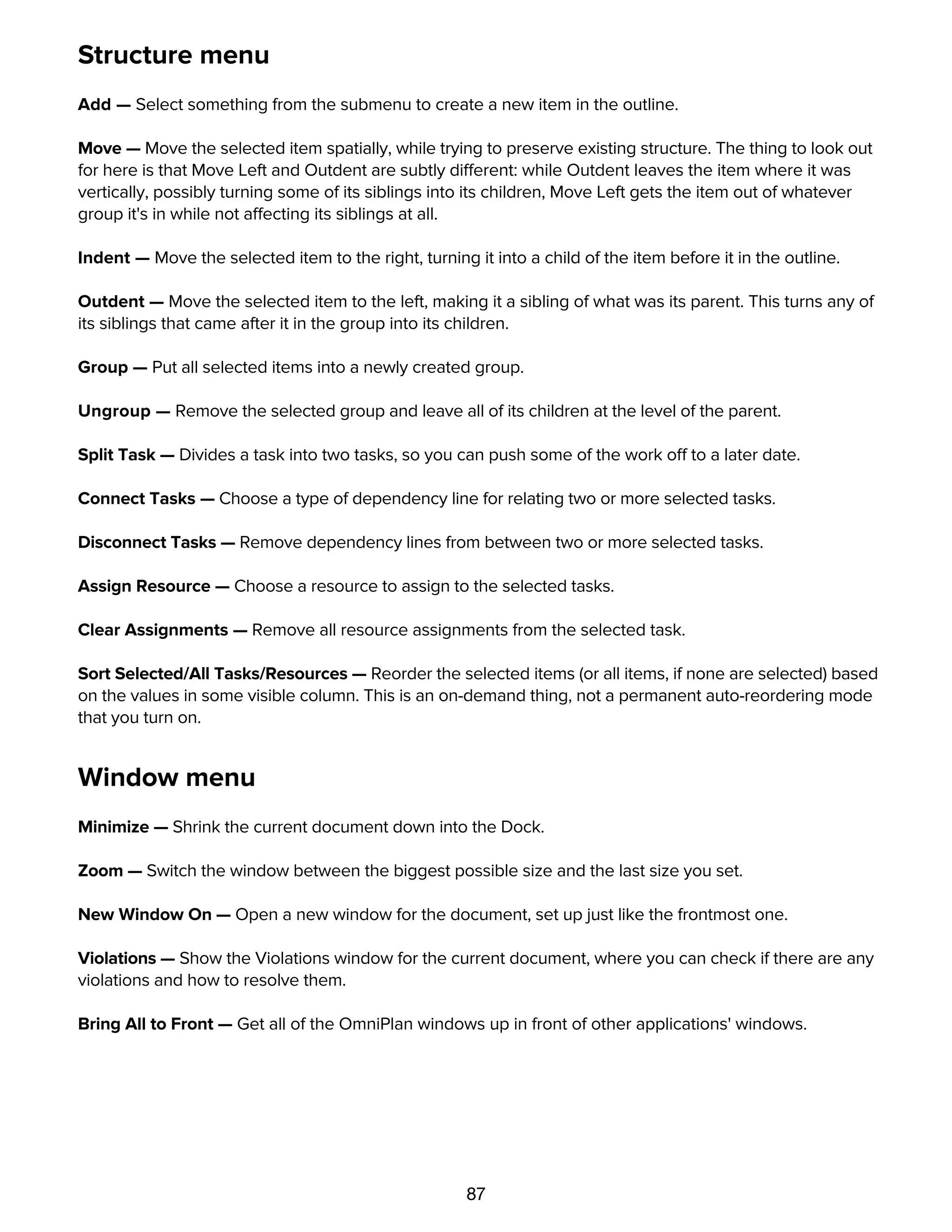 87
Structure menu
Add — Select something from the submenu to create a new item in the outline.
Move — Move the selected item spatially, while trying to preserve existing structure. The thing to look out
for here is that Move Left and Outdent are subtly different: while Outdent leaves the item where it was
vertically, possibly turning some of its siblings into its children, Move Left gets the item out of whatever
group it's in while not affecting its siblings at all.
Indent — Move the selected item to the right, turning it into a child of the item before it in the outline.
Outdent — Move the selected item to the left, making it a sibling of what was its parent. This turns any of
its siblings that came after it in the group into its children.
Group — Put all selected items into a newly created group.
Ungroup — Remove the selected group and leave all of its children at the level of the parent.
Split Task — Divides a task into two tasks, so you can push some of the work off to a later date.
Connect Tasks — Choose a type of dependency line for relating two or more selected tasks.
Disconnect Tasks — Remove dependency lines from between two or more selected tasks.
Assign Resource — Choose a resource to assign to the selected tasks.
Clear Assignments — Remove all resource assignments from the selected task.
Sort Selected/All Tasks/Resources — Reorder the selected items (or all items, if none are selected) based
on the values in some visible column. This is an on-demand thing, not a permanent auto-reordering mode
that you turn on.
Window menu
Minimize — Shrink the current document down into the Dock.
Zoom — Switch the window between the biggest possible size and the last size you set.
New Window On — Open a new window for the document, set up just like the frontmost one.
Violations — Show the Violations window for the current document, where you can check if there are any
violations and how to resolve them.
Bring All to Front — Get all of the OmniPlan windows up in front of other applications' windows.
Help menu
 
