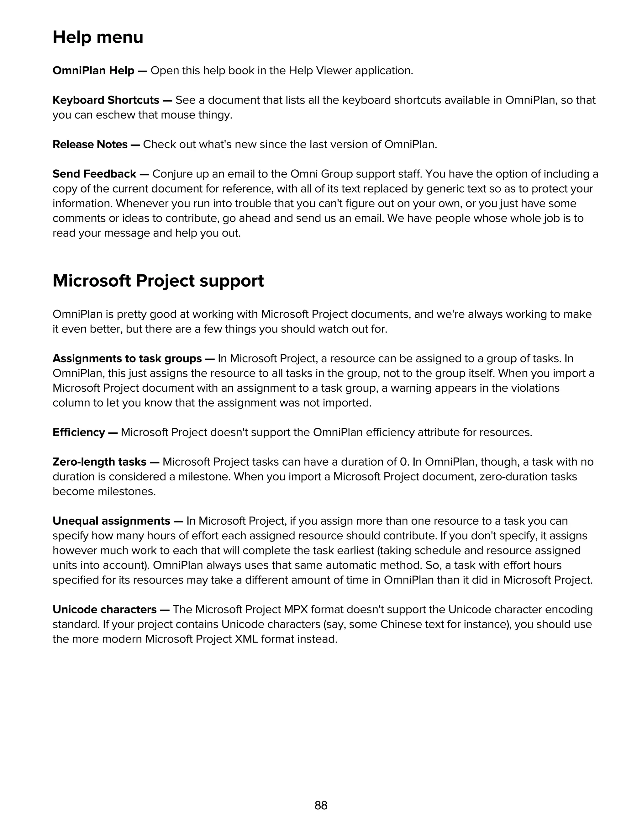 88
Help menu
OmniPlan Help — Open this help book in the Help Viewer application.
Keyboard Shortcuts — See a document that lists all the keyboard shortcuts available in OmniPlan, so that
you can eschew that mouse thingy.
Release Notes — Check out what's new since the last version of OmniPlan.
Send Feedback — Conjure up an email to the Omni Group support staff. You have the option of including a
copy of the current document for reference, with all of its text replaced by generic text so as to protect your
information. Whenever you run into trouble that you can't ﬁgure out on your own, or you just have some
comments or ideas to contribute, go ahead and send us an email. We have people whose whole job is to
read your message and help you out.
Microsoft Project support
OmniPlan is pretty good at working with Microsoft Project documents, and we're always working to make
it even better, but there are a few things you should watch out for.
Assignments to task groups — In Microsoft Project, a resource can be assigned to a group of tasks. In
OmniPlan, this just assigns the resource to all tasks in the group, not to the group itself. When you import a
Microsoft Project document with an assignment to a task group, a warning appears in the violations
column to let you know that the assignment was not imported.
Efficiency — Microsoft Project doesn't support the OmniPlan efficiency attribute for resources.
Zero-length tasks — Microsoft Project tasks can have a duration of 0. In OmniPlan, though, a task with no
duration is considered a milestone. When you import a Microsoft Project document, zero-duration tasks
become milestones.
Unequal assignments — In Microsoft Project, if you assign more than one resource to a task you can
specify how many hours of effort each assigned resource should contribute. If you don't specify, it assigns
however much work to each that will complete the task earliest (taking schedule and resource assigned
units into account). OmniPlan always uses that same automatic method. So, a task with effort hours
speciﬁed for its resources may take a different amount of time in OmniPlan than it did in Microsoft Project.
Unicode characters — The Microsoft Project MPX format doesn't support the Unicode character encoding
standard. If your project contains Unicode characters (say, some Chinese text for instance), you should use
the more modern Microsoft Project XML format instead.
Customizing HTML templates
 