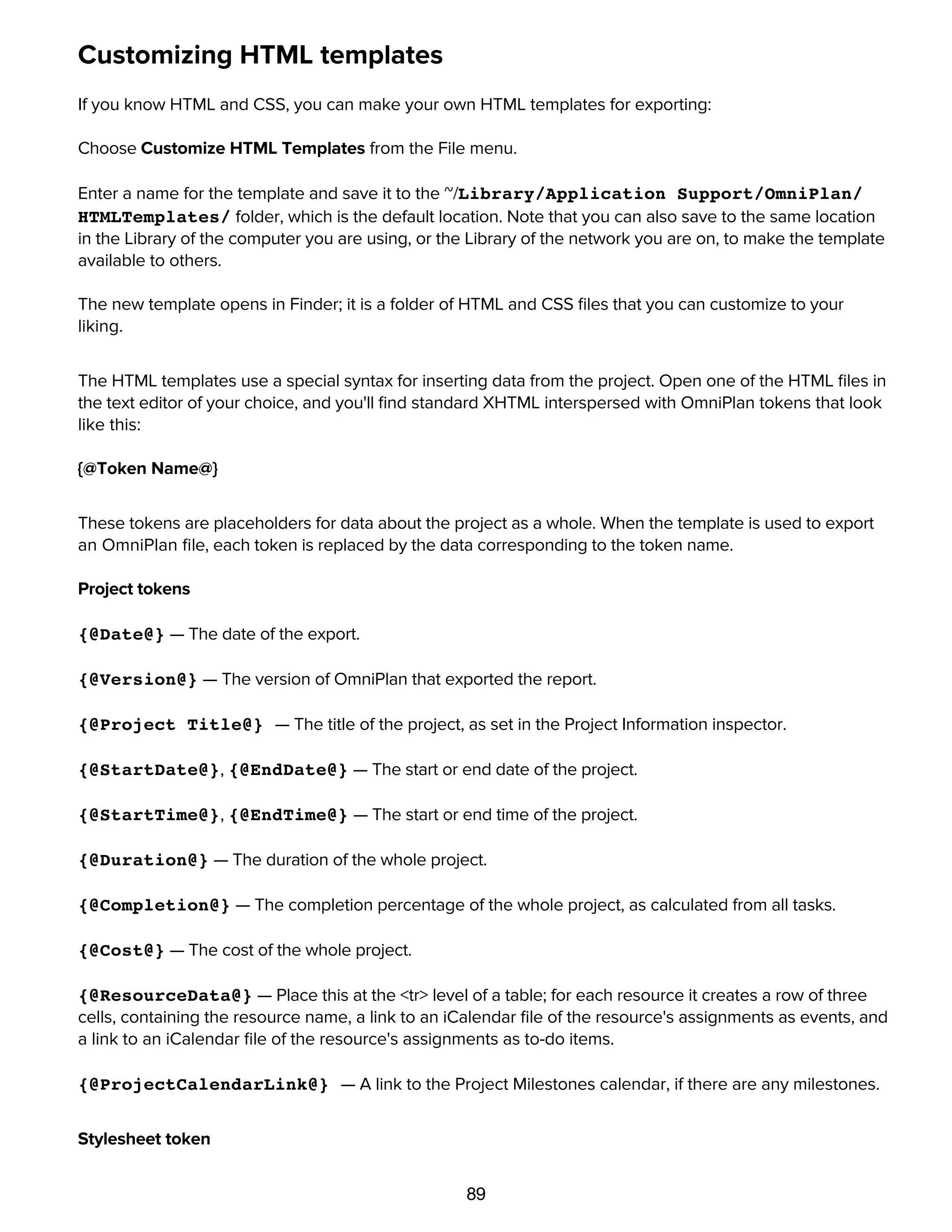 89
Customizing HTML templates
If you know HTML and CSS, you can make your own HTML templates for exporting:
Choose Customize HTML Templates from the File menu.
Enter a name for the template and save it to the ~/Library/Application Support/OmniPlan/
HTMLTemplates/ folder, which is the default location. Note that you can also save to the same location
in the Library of the computer you are using, or the Library of the network you are on, to make the template
available to others.
The new template opens in Finder; it is a folder of HTML and CSS ﬁles that you can customize to your
liking.
The HTML templates use a special syntax for inserting data from the project. Open one of the HTML ﬁles in
the text editor of your choice, and you'll ﬁnd standard XHTML interspersed with OmniPlan tokens that look
like this:
{@Token Name@}
These tokens are placeholders for data about the project as a whole. When the template is used to export
an OmniPlan ﬁle, each token is replaced by the data corresponding to the token name.
Project tokens
{@Date@} — The date of the export.
{@Version@} — The version of OmniPlan that exported the report.
{@Project Title@} — The title of the project, as set in the Project Information inspector.
{@StartDate@}, {@EndDate@} — The start or end date of the project.
{@StartTime@}, {@EndTime@} — The start or end time of the project.
{@Duration@} — The duration of the whole project.
{@Completion@} — The completion percentage of the whole project, as calculated from all tasks.
{@Cost@} — The cost of the whole project.
{@ResourceData@} — Place this at the <tr> level of a table; for each resource it creates a row of three
cells, containing the resource name, a link to an iCalendar ﬁle of the resource's assignments as events, and
a link to an iCalendar ﬁle of the resource's assignments as to-do items.
{@ProjectCalendarLink@} — A link to the Project Milestones calendar, if there are any milestones.
Stylesheet token
 