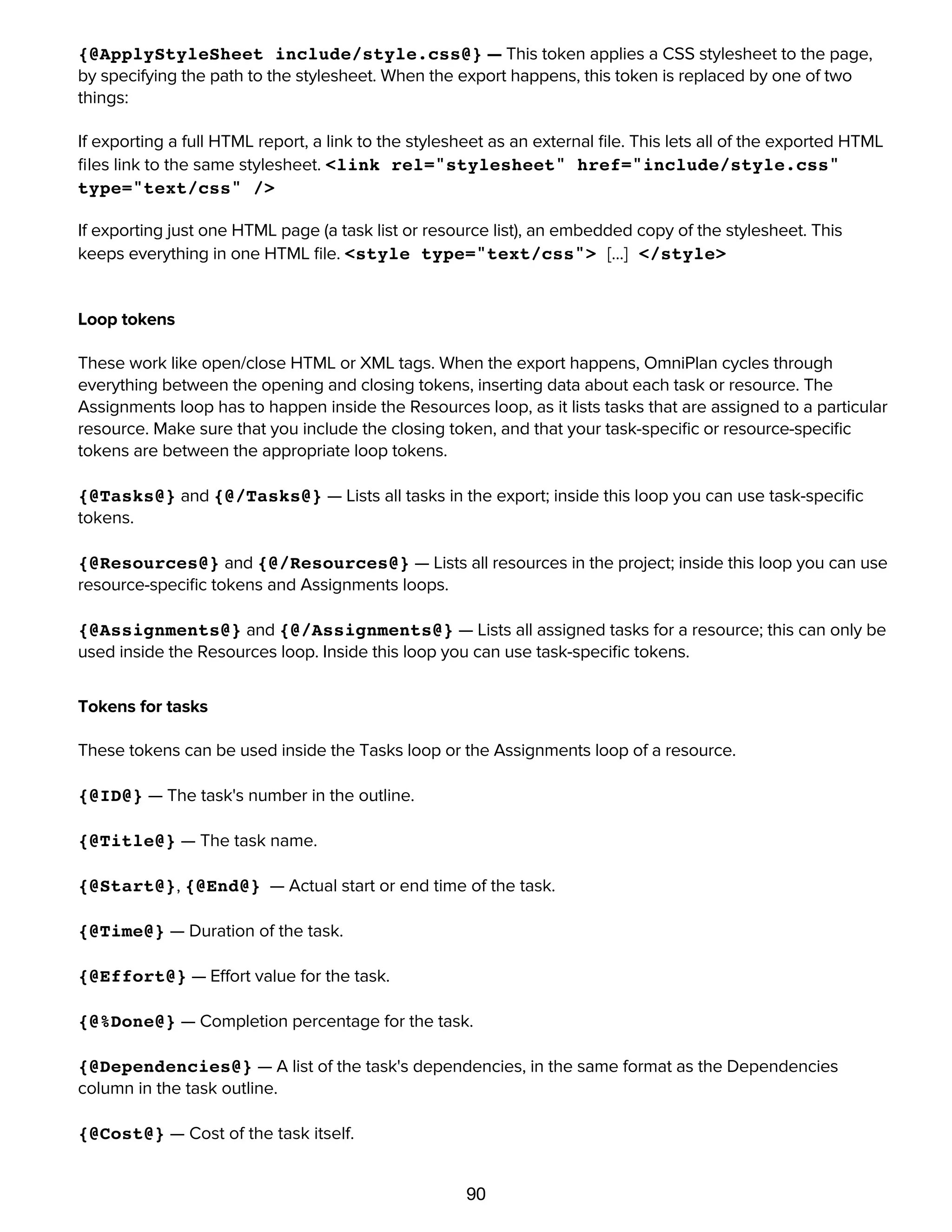 90
Stylesheet token
{@ApplyStyleSheet include/style.css@} — This token applies a CSS stylesheet to the page,
by specifying the path to the stylesheet. When the export happens, this token is replaced by one of two
things:
If exporting a full HTML report, a link to the stylesheet as an external ﬁle. This lets all of the exported HTML
ﬁles link to the same stylesheet. <link rel="stylesheet" href="include/style.css"
type="text/css" />
If exporting just one HTML page (a task list or resource list), an embedded copy of the stylesheet. This
keeps everything in one HTML ﬁle. <style type="text/css"> [...] </style>
Loop tokens
These work like open/close HTML or XML tags. When the export happens, OmniPlan cycles through
everything between the opening and closing tokens, inserting data about each task or resource. The
Assignments loop has to happen inside the Resources loop, as it lists tasks that are assigned to a particular
resource. Make sure that you include the closing token, and that your task-speciﬁc or resource-speciﬁc
tokens are between the appropriate loop tokens.
{@Tasks@} and {@/Tasks@} — Lists all tasks in the export; inside this loop you can use task-speciﬁc
tokens.
{@Resources@} and {@/Resources@} — Lists all resources in the project; inside this loop you can use
resource-speciﬁc tokens and Assignments loops.
{@Assignments@} and {@/Assignments@} — Lists all assigned tasks for a resource; this can only be
used inside the Resources loop. Inside this loop you can use task-speciﬁc tokens.
Tokens for tasks
These tokens can be used inside the Tasks loop or the Assignments loop of a resource.
{@ID@} — The task's number in the outline.
{@Title@} — The task name.
{@Start@}, {@End@} — Actual start or end time of the task.
{@Time@} — Duration of the task.
{@Effort@} — Effort value for the task.
{@%Done@} — Completion percentage for the task.
{@Dependencies@} — A list of the task's dependencies, in the same format as the Dependencies
column in the task outline.
{@Cost@} — Cost of the task itself.
{@Resources Cost@} — Cost of the assigned resources.
 