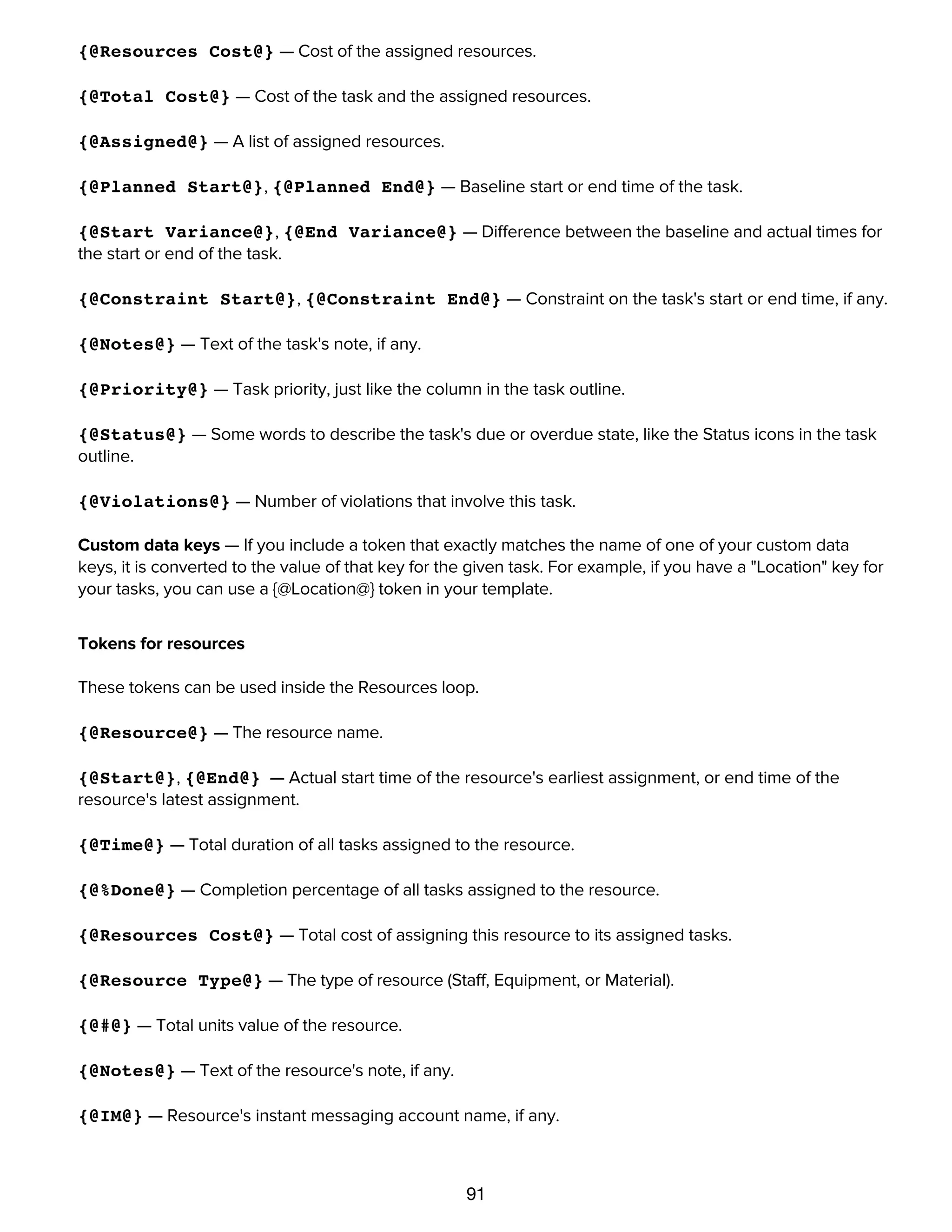 91
{@Cost@} — Cost of the task itself.
{@Resources Cost@} — Cost of the assigned resources.
{@Total Cost@} — Cost of the task and the assigned resources.
{@Assigned@} — A list of assigned resources.
{@Planned Start@}, {@Planned End@} — Baseline start or end time of the task.
{@Start Variance@}, {@End Variance@} — Difference between the baseline and actual times for
the start or end of the task.
{@Constraint Start@}, {@Constraint End@} — Constraint on the task's start or end time, if any.
{@Notes@} — Text of the task's note, if any.
{@Priority@} — Task priority, just like the column in the task outline.
{@Status@} — Some words to describe the task's due or overdue state, like the Status icons in the task
outline.
{@Violations@} — Number of violations that involve this task.
Custom data keys — If you include a token that exactly matches the name of one of your custom data
keys, it is converted to the value of that key for the given task. For example, if you have a "Location" key for
your tasks, you can use a {@Location@} token in your template.
Tokens for resources
These tokens can be used inside the Resources loop.
{@Resource@} — The resource name.
{@Start@}, {@End@} — Actual start time of the resource's earliest assignment, or end time of the
resource's latest assignment.
{@Time@} — Total duration of all tasks assigned to the resource.
{@%Done@} — Completion percentage of all tasks assigned to the resource.
{@Resources Cost@} — Total cost of assigning this resource to its assigned tasks.
{@Resource Type@} — The type of resource (Staff, Equipment, or Material).
{@#@} — Total units value of the resource.
{@Notes@} — Text of the resource's note, if any.
{@IM@} — Resource's instant messaging account name, if any.
{@Efficiency@} — Resource's efficiency value.
 