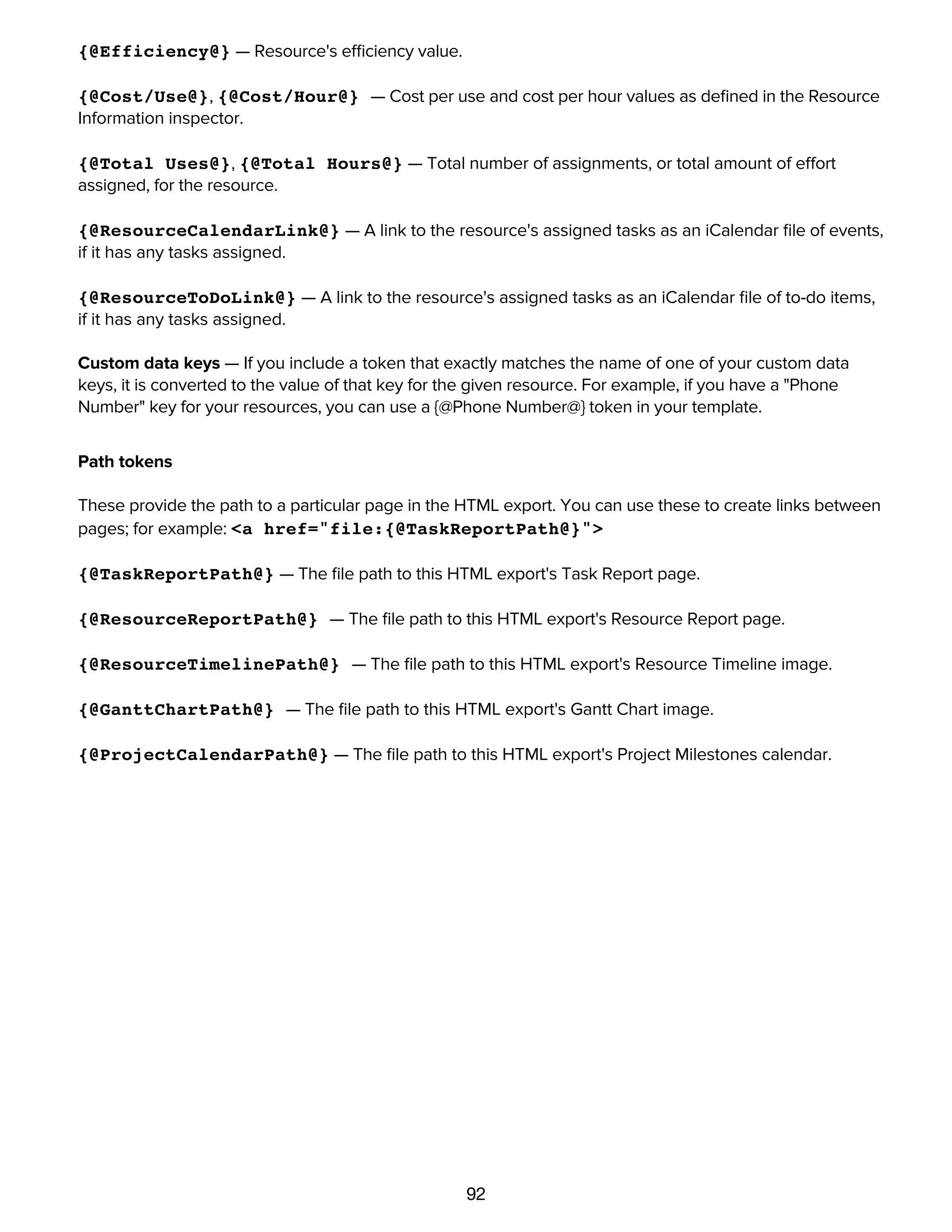 92
{@IM@} — Resource's instant messaging account name, if any.
{@Efficiency@} — Resource's efficiency value.
{@Cost/Use@}, {@Cost/Hour@} — Cost per use and cost per hour values as deﬁned in the Resource
Information inspector.
{@Total Uses@}, {@Total Hours@} — Total number of assignments, or total amount of effort
assigned, for the resource.
{@ResourceCalendarLink@} — A link to the resource's assigned tasks as an iCalendar ﬁle of events,
if it has any tasks assigned.
{@ResourceToDoLink@} — A link to the resource's assigned tasks as an iCalendar ﬁle of to-do items,
if it has any tasks assigned.
Custom data keys — If you include a token that exactly matches the name of one of your custom data
keys, it is converted to the value of that key for the given resource. For example, if you have a "Phone
Number" key for your resources, you can use a {@Phone Number@} token in your template.
Path tokens
These provide the path to a particular page in the HTML export. You can use these to create links between
pages; for example: <a href="file:{@TaskReportPath@}">
{@TaskReportPath@} — The ﬁle path to this HTML export's Task Report page.
{@ResourceReportPath@} — The ﬁle path to this HTML export's Resource Report page.
{@ResourceTimelinePath@} — The ﬁle path to this HTML export's Resource Timeline image.
{@GanttChartPath@} — The ﬁle path to this HTML export's Gantt Chart image.
{@ProjectCalendarPath@} — The ﬁle path to this HTML export's Project Milestones calendar.
Accessing tasks and resources by URL
 