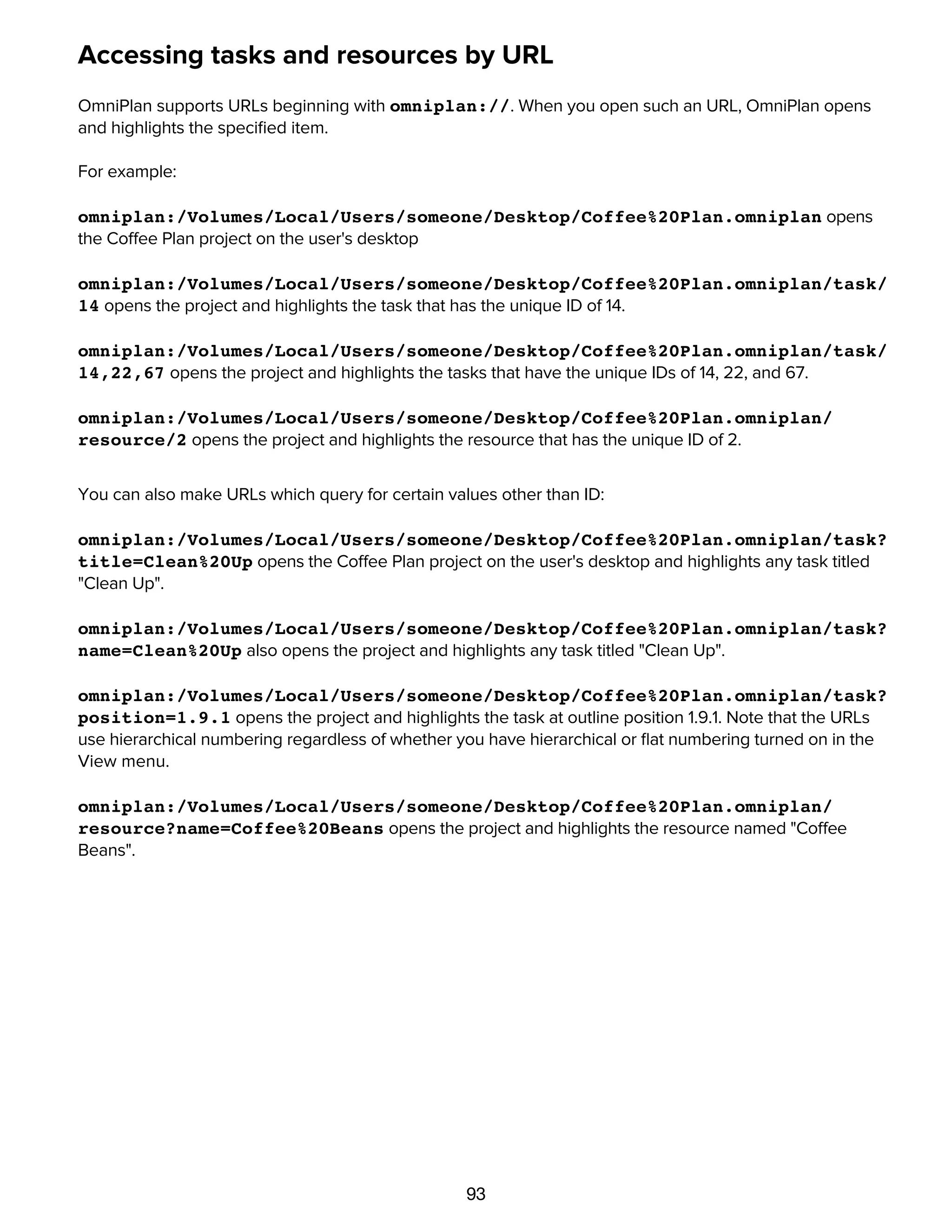 93
Accessing tasks and resources by URL
OmniPlan supports URLs beginning with omniplan://. When you open such an URL, OmniPlan opens
and highlights the speciﬁed item.
For example:
omniplan:/Volumes/Local/Users/someone/Desktop/Coffee%20Plan.omniplan opens
the Coffee Plan project on the user's desktop
omniplan:/Volumes/Local/Users/someone/Desktop/Coffee%20Plan.omniplan/task/
14 opens the project and highlights the task that has the unique ID of 14.
omniplan:/Volumes/Local/Users/someone/Desktop/Coffee%20Plan.omniplan/task/
14,22,67 opens the project and highlights the tasks that have the unique IDs of 14, 22, and 67.
omniplan:/Volumes/Local/Users/someone/Desktop/Coffee%20Plan.omniplan/
resource/2 opens the project and highlights the resource that has the unique ID of 2.
You can also make URLs which query for certain values other than ID:
omniplan:/Volumes/Local/Users/someone/Desktop/Coffee%20Plan.omniplan/task?
title=Clean%20Up opens the Coffee Plan project on the user's desktop and highlights any task titled
"Clean Up".
omniplan:/Volumes/Local/Users/someone/Desktop/Coffee%20Plan.omniplan/task?
name=Clean%20Up also opens the project and highlights any task titled "Clean Up".
omniplan:/Volumes/Local/Users/someone/Desktop/Coffee%20Plan.omniplan/task?
position=1.9.1 opens the project and highlights the task at outline position 1.9.1. Note that the URLs
use hierarchical numbering regardless of whether you have hierarchical or ﬂat numbering turned on in the
View menu.
omniplan:/Volumes/Local/Users/someone/Desktop/Coffee%20Plan.omniplan/
resource?name=Coffee%20Beans opens the project and highlights the resource named "Coffee
Beans".
Licensing
 