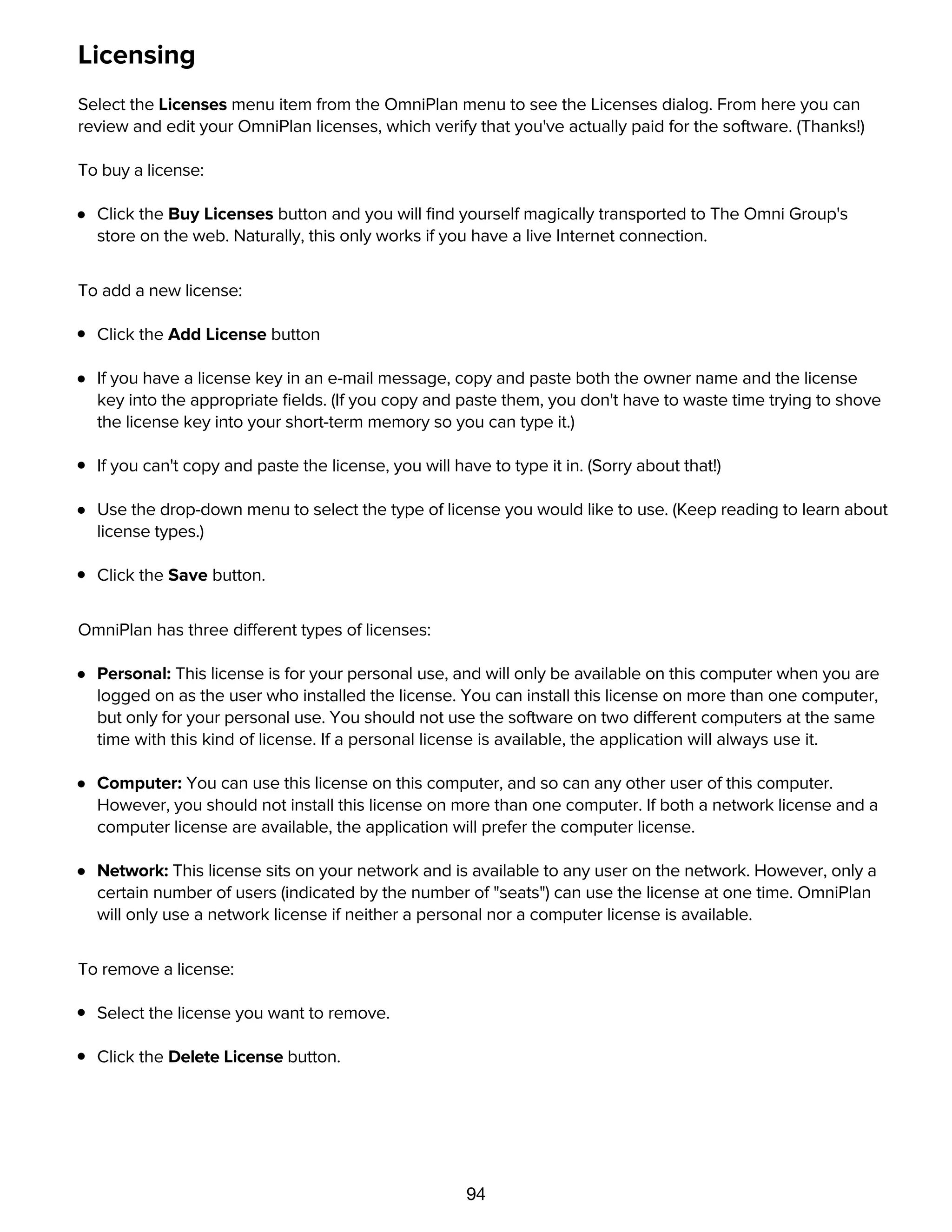 94
Licensing
Select the Licenses menu item from the OmniPlan menu to see the Licenses dialog. From here you can
review and edit your OmniPlan licenses, which verify that you've actually paid for the software. (Thanks!)
To buy a license:
Click the Buy Licenses button and you will ﬁnd yourself magically transported to The Omni Group's
store on the web. Naturally, this only works if you have a live Internet connection.
To add a new license:
Click the Add License button
If you have a license key in an e-mail message, copy and paste both the owner name and the license
key into the appropriate ﬁelds. (If you copy and paste them, you don't have to waste time trying to shove
the license key into your short-term memory so you can type it.)
If you can't copy and paste the license, you will have to type it in. (Sorry about that!)
Use the drop-down menu to select the type of license you would like to use. (Keep reading to learn about
license types.)
Click the Save button.
OmniPlan has three different types of licenses:
Personal: This license is for your personal use, and will only be available on this computer when you are
logged on as the user who installed the license. You can install this license on more than one computer,
but only for your personal use. You should not use the software on two different computers at the same
time with this kind of license. If a personal license is available, the application will always use it.
Computer: You can use this license on this computer, and so can any other user of this computer.
However, you should not install this license on more than one computer. If both a network license and a
computer license are available, the application will prefer the computer license.
Network: This license sits on your network and is available to any user on the network. However, only a
certain number of users (indicated by the number of "seats") can use the license at one time. OmniPlan
will only use a network license if neither a personal nor a computer license is available.
To remove a license:
Select the license you want to remove.
Click the Delete License button.
Update preferences
 