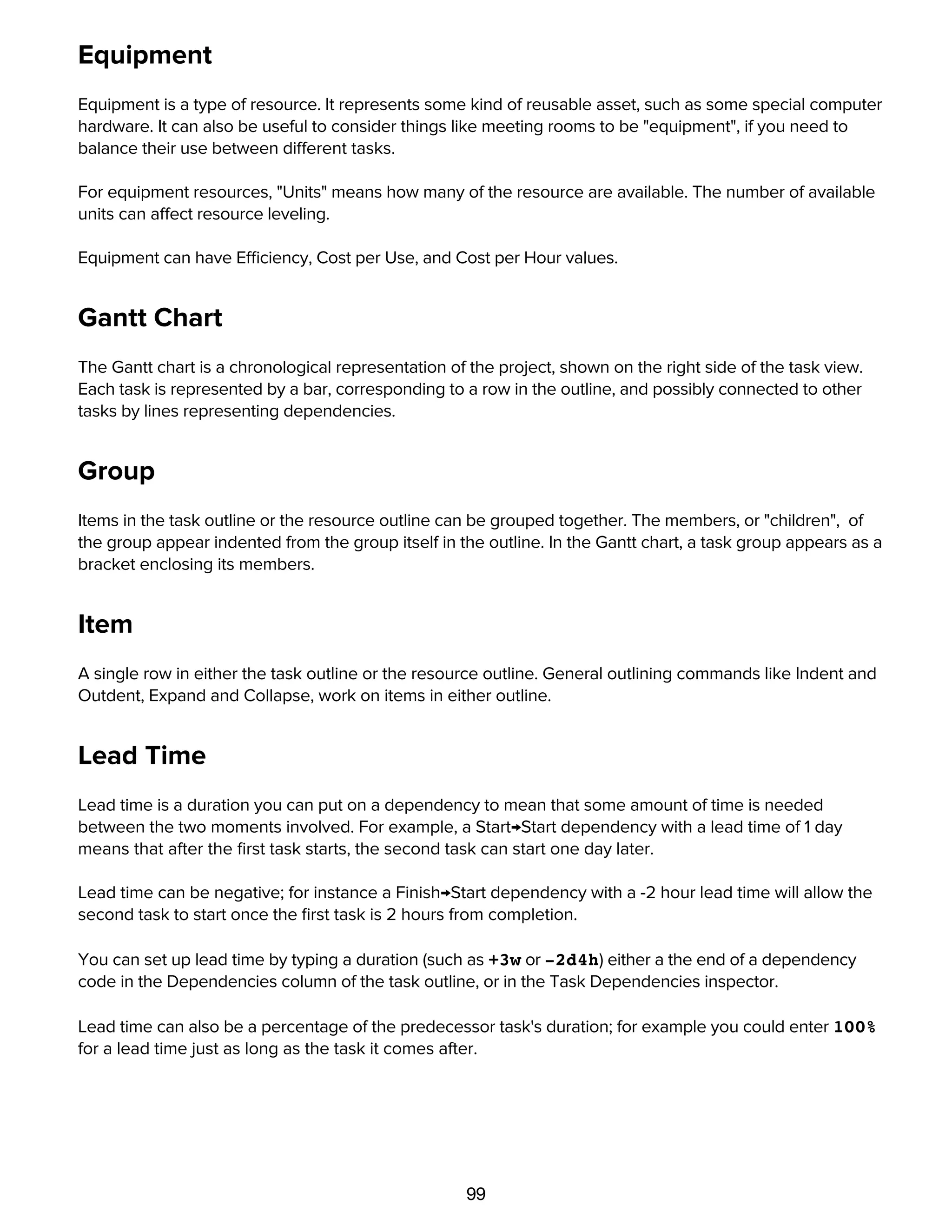99
Equipment
Equipment is a type of resource. It represents some kind of reusable asset, such as some special computer
hardware. It can also be useful to consider things like meeting rooms to be "equipment", if you need to
balance their use between different tasks.
For equipment resources, "Units" means how many of the resource are available. The number of available
units can affect resource leveling.
Equipment can have Efficiency, Cost per Use, and Cost per Hour values.
Gantt Chart
The Gantt chart is a chronological representation of the project, shown on the right side of the task view.
Each task is represented by a bar, corresponding to a row in the outline, and possibly connected to other
tasks by lines representing dependencies.
Group
Items in the task outline or the resource outline can be grouped together. The members, or "children", of
the group appear indented from the group itself in the outline. In the Gantt chart, a task group appears as a
bracket enclosing its members.
Item
A single row in either the task outline or the resource outline. General outlining commands like Indent and
Outdent, Expand and Collapse, work on items in either outline.
Lead Time
Lead time is a duration you can put on a dependency to mean that some amount of time is needed
between the two moments involved. For example, a Start→Start dependency with a lead time of 1 day
means that after the ﬁrst task starts, the second task can start one day later.
Lead time can be negative; for instance a Finish→Start dependency with a -2 hour lead time will allow the
second task to start once the ﬁrst task is 2 hours from completion.
You can set up lead time by typing a duration (such as +3w or -2d4h) either a the end of a dependency
code in the Dependencies column of the task outline, or in the Task Dependencies inspector.
Lead time can also be a percentage of the predecessor task's duration; for example you could enter 100%
for a lead time just as long as the task it comes after.
Level
 