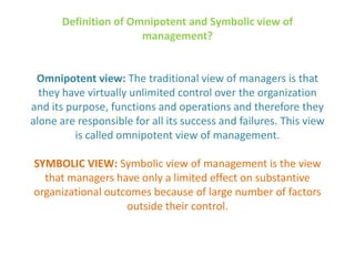 Definition of Omnipotent and Symbolic view of
management?
Omnipotent view: The traditional view of managers is that
they have virtually unlimited control over the organization
and its purpose, functions and operations and therefore they
alone are responsible for all its success and failures. This view
is called omnipotent view of management.
SYMBOLIC VIEW: Symbolic view of management is the view
that managers have only a limited effect on substantive
organizational outcomes because of large number of factors
outside their control.
 