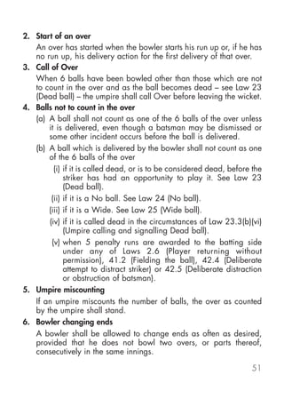 2. Start of an over
An over has started when the bowler starts his run up or, if he has
no run up, his delivery action for...