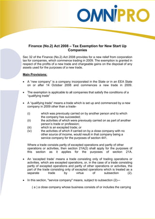 Finance (No.2) Act 2008 – Tax Exemption for New Start Up
                            Companies
Sec 32 of the Finance (No.2) Act 2008 provides for a new relief from corporation
tax for companies, which commence trading in 2009. The exemption is granted in
respect of the profits of a new trade and chargeable gains on the disposal of any
assets used for the purposes of a new trade.

Main Provisions:

•   A “new company” is a company incorporated in the State or in an EEA State
    on or after 14 October 2008 and commences a new trade in 2009.

•   The exemption is applicable to all companies that satisfy the conditions of a
    “qualifying trade”

•   A “qualifying trade” means a trade which is set up and commenced by a new
    company in 2009 other than a trade-

    (i)           which was previously carried on by another person and to which
                  the company has succeeded;
    (ii)          the activities of which were previously carried on as part of another
                  person’s trade or profession;
    (iii)         which is an excepted trade; or
    (iv)          the activities of which if carried on by a close company with no
                  other source of income, would result in that company being a
                  service company for the purposes of section 441.

    Where a trade consists partly of excepted operations and partly of other
    operations or activities, then section 21A(2) shall apply for the purposes of
    this section as it applies for the purposes of section 21A.

•   An ‘excepted trade’ means a trade consisting only of trading operations or
    activities, which are excepted operations, or, in the case of a trade consisting
    partly of excepted operations and partly of other operations or activities, the
    part of the trade consisting only of excepted operations which is treated as a
    separate         trade      by        virtue       of     subsection        (2).

•   In this section, "service company" means, subject to subsection (2)—

            ( a ) a close company whose business consists of or includes the carrying
 