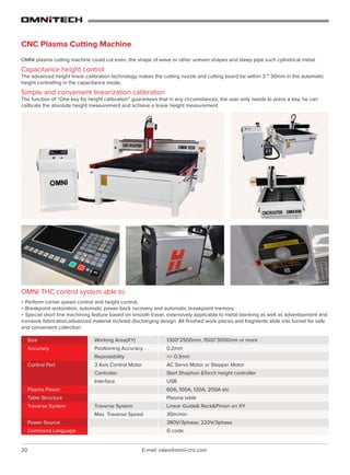 20 E-mail: sales@omni-cnc.com
1300*2500mm, 1500*3000mm or more
0.2mm
+/- 0.3mm
AC Servo Motor or Stepper Motor
Start Shaphon &Torch height controller
USB
60A, 100A, 120A, 200A etc
Plasma table
Linear Guide& Rack&Pinion on XY
30m/min
380V/3phase; 220V/3phase
G code
Working Area(XY)
Positioning Accuracy
Repeatability
3 Axis Control Motor
Controller
Interface
Traverse System
Max. Traverse Speed
Size
Accuracy
Control Part
Plasma Power
Table Structure
Traverse System
Power Source
Command Language
CNC Plasma Cutting Machine
OMNI plasma cutting machine could cut even, the shape of wave or other uneven shapes and steep pipe such cylindrical metal.
Capacitance height control
The advanced height linear calibration technology makes the cutting nozzle and cutting board be within 3 ~ 30mm in the automatic
height controlling in the capacitance mode;
Simple and convenient linearization calibration
The function of “One key for height calibration” guarantees that in any circumstances, the user only needs to press a key, he can
calibrate the absolute height measurement and achieve a linear height measurement.
OMNI THC control system able to
+ Perform corner speed control and height control,
+ Breakpoint restoration, automatic power-back recovery and automatic breakpoint memory,
+ Special short line machining feature based on smooth travel, extensively applicable to metal blanking as well as advertisement and
ironwork fabrication,advanced material inclined discharging design. All finished work pieces and fragments slide into tunnel for safe
and convenient collection.
 