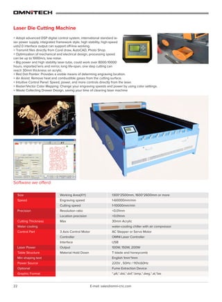 22 E-mail: sales@omni-cnc.com
Laser Die Cutting Machine
+ Adopt advanced DSP digital control system, international standard la-
ser power supply, integrated framework style, high stability, high-speed
usb2.0 interface output can support off-line working.
+ Transmit files directly from Corel draw, AutoCAD, Photo Shop.
+ Optimization of mechanical and electrical design, processing speed
can be up to 1000m/s, low noise.
+ Big power and high stability laser tube, could work over 8000-10000
hours, imported lens and mirror, long life-span, one step cutting can
reach 30mm thickness on acrylic.
Software we offerd
1300*2500mm, 1600*2600mm or more
1-60000mm/min
1-10000mm/min
<0.01mm
<0.01mm
30mm Acrylic
water-cooling chiller with air compressor
AC Stepper or Servo Motor
OMNI Laser Controller
USB
100W, 150W, 200W
T blade and honeycomb
English 1mm*1mm
220V , 50Hz / 110V,60Hz
Fume Extraction Device
*.plt,*.dst,*.dxf,*.bmp,*.dwg,*.al,*las
Working Area(XY)
Engraving speed
Cutting speed
Resolution ratio
Location precision
Max
3 Axis Control Motor
Controller
Interface
Output
Material Hold Down
Size
Speed
Precision
Cutting Thickness
Water cooling
Control Part
Laser Power
Table Structure
Min shaping text
Power Source
Optional
Graphic Format
+ Red Dot Pointer: Provides a visible means of determing engraving location.
+ Air Assist: Remove heat and combustible gases from the cutting surface.
+ Intuitive Control Panel: Speed, power, and more controls directly from the laser.
+ Raster/Vector Color Mapping: Change your engraving speeds and power by using color settings.
+ Waste Collecting Drawer Design, saving your time of cleaning laser machine
 